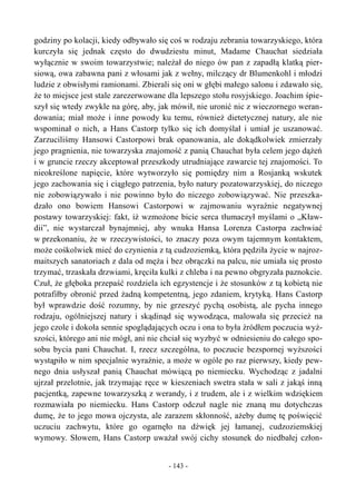 godziny po kolacji, kiedy odbywało się coś w rodzaju zebrania towarzyskiego, która
kurczyła się jednak często do dwudziestu minut, Madame Chauchat siedziała
wyłącznie w swoim towarzystwie; należał do niego ów pan z zapadłą klatką pier-
siową, owa zabawna pani z włosami jak z wełny, milczący dr Blumenkohl i młodzi
ludzie z obwisłymi ramionami. Zbierali się oni w głębi małego salonu i zdawało się,
że to miejsce jest stale zarezerwowane dla lepszego stołu rosyjskiego. Joachim śpie-
szył się wtedy zwykle na górę, aby, jak mówił, nie uronić nic z wieczornego weran-
dowania; miał może i inne powody ku temu, również dietetycznej natury, ale nie
wspominał o nich, a Hans Castorp tylko się ich domyślał i umiał je uszanować.
Zarzuciliśmy Hansowi Castorpowi brak opanowania, ale dokądkolwiek zmierzały
jego pragnienia, nie towarzyska znajomość z panią Chauchat była celem jego dążeń
i w gruncie rzeczy akceptował przeszkody utrudniające zawarcie tej znajomości. To
nieokreślone napięcie, które wytworzyło się pomiędzy nim a Rosjanką wskutek
jego zachowania się i ciągłego patrzenia, było natury pozatowarzyskiej, do niczego
nie zobowiązywało i nie powinno było do niczego zobowiązywać. Nie przeszka-
dzało ono bowiem Hansowi Castorpowi w zajmowaniu wyraźnie negatywnej
postawy towarzyskiej: fakt, iż wzmożone bicie serca tłumaczył myślami o „Kław-
dii”, nie wystarczał bynajmniej, aby wnuka Hansa Lorenza Castorpa zachwiać
w przekonaniu, że w rzeczywistości, to znaczy poza owym tajemnym kontaktem,
może cośkolwiek mieć do czynienia z tą cudzoziemką, która pędziła życie w najroz-
maitszych sanatoriach z dala od męża i bez obrączki na palcu, nie umiała się prosto
trzymać, trzaskała drzwiami, kręciła kulki z chleba i na pewno obgryzała paznokcie.
Czuł, że głęboka przepaść rozdziela ich egzystencje i że stosunków z tą kobietą nie
potrafiłby obronić przed żadną kompetentną, jego zdaniem, krytyką. Hans Castorp
był wprawdzie dość rozumny, by nie grzeszyć pychą osobistą, ale pycha innego
rodzaju, ogólniejszej natury i skądinąd się wywodząca, malowała się przecież na
jego czole i dokoła sennie spoglądających oczu i ona to była źródłem poczucia wyż-
szości, którego ani nie mógł, ani nie chciał się wyzbyć w odniesieniu do całego spo-
sobu bycia pani Chauchat. I, rzecz szczególna, to poczucie bezspornej wyższości
wystąpiło w nim specjalnie wyraźnie, a może w ogóle po raz pierwszy, kiedy pew-
nego dnia usłyszał panią Chauchat mówiącą po niemiecku. Wychodząc z jadalni
ujrzał przelotnie, jak trzymając ręce w kieszeniach swetra stała w sali z jakąś inną
pacjentką, zapewne towarzyszką z werandy, i z trudem, ale i z wielkim wdziękiem
rozmawiała po niemiecku. Hans Castorp odczuł nagle nie znaną mu dotychczas
dumę, że to jego mowa ojczysta, ale zarazem skłonność, ażeby dumę tę poświęcić
uczuciu zachwytu, które go ogarnęło na dźwięk jej łamanej, cudzoziemskiej
wymowy. Słowem, Hans Castorp uważał swój cichy stosunek do niedbałej człon-
- 143 -
 