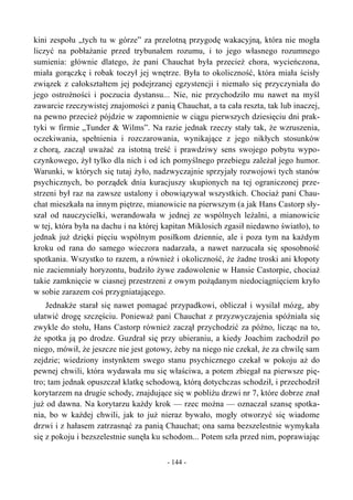 kini zespołu „tych tu w górze” za przelotną przygodę wakacyjną, która nie mogła
liczyć na pobłażanie przed trybunałem rozumu, i to jego własnego rozumnego
sumienia: głównie dlatego, że pani Chauchat była przecież chora, wycieńczona,
miała gorączkę i robak toczył jej wnętrze. Była to okoliczność, która miała ścisły
związek z całokształtem jej podejrzanej egzystencji i niemało się przyczyniała do
jego ostrożności i poczucia dystansu... Nie, nie przychodziło mu nawet na myśl
zawarcie rzeczywistej znajomości z panią Chauchat, a ta cała reszta, tak lub inaczej,
na pewno przecież pójdzie w zapomnienie w ciągu pierwszych dziesięciu dni prak-
tyki w firmie „Tunder & Wilms”. Na razie jednak rzeczy stały tak, że wzruszenia,
oczekiwania, spełnienia i rozczarowania, wynikające z jego nikłych stosunków
z chorą, zaczął uważać za istotną treść i prawdziwy sens swojego pobytu wypo-
czynkowego, żył tylko dla nich i od ich pomyślnego przebiegu zależał jego humor.
Warunki, w których się tutaj żyło, nadzwyczajnie sprzyjały rozwojowi tych stanów
psychicznych, bo porządek dnia kuracjuszy skupionych na tej ograniczonej prze-
strzeni był raz na zawsze ustalony i obowiązywał wszystkich. Chociaż pani Chau-
chat mieszkała na innym piętrze, mianowicie na pierwszym (a jak Hans Castorp sły-
szał od nauczycielki, werandowała w jednej ze wspólnych leżalni, a mianowicie
w tej, która była na dachu i na której kapitan Miklosich zgasił niedawno światło), to
jednak już dzięki pięciu wspólnym posiłkom dziennie, ale i poza tym na każdym
kroku od rana do samego wieczora nadarzała, a nawet narzucała się sposobność
spotkania. Wszystko to razem, a również i okoliczność, że żadne troski ani kłopoty
nie zaciemniały horyzontu, budziło żywe zadowolenie w Hansie Castorpie, chociaż
takie zamknięcie w ciasnej przestrzeni z owym pożądanym niedociągnięciem kryło
w sobie zarazem coś przygniatającego.
Jednakże starał się nawet pomagać przypadkowi, obliczał i wysilał mózg, aby
ułatwić drogę szczęściu. Ponieważ pani Chauchat z przyzwyczajenia spóźniała się
zwykle do stołu, Hans Castorp również zaczął przychodzić za późno, licząc na to,
że spotka ją po drodze. Guzdrał się przy ubieraniu, a kiedy Joachim zachodził po
niego, mówił, że jeszcze nie jest gotowy, żeby na niego nie czekał, że za chwilę sam
zejdzie; wiedziony instynktem swego stanu psychicznego czekał w pokoju aż do
pewnej chwili, która wydawała mu się właściwa, a potem zbiegał na pierwsze pię-
tro; tam jednak opuszczał klatkę schodową, którą dotychczas schodził, i przechodził
korytarzem na drugie schody, znajdujące się w pobliżu drzwi nr 7, które dobrze znał
już od dawna. Na korytarzu każdy krok — rzec można — oznaczał szansę spotka-
nia, bo w każdej chwili, jak to już nieraz bywało, mogły otworzyć się wiadome
drzwi i z hałasem zatrzasnąć za panią Chauchat; ona sama bezszelestnie wymykała
się z pokoju i bezszelestnie sunęła ku schodom... Potem szła przed nim, poprawiając
- 144 -
 