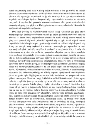 sobie ręką fryzurę, albo Hans Castorp szedł przed nią i czuł jej wzrok na swoich
plecach; doznawał wtedy rwania we wszystkich członkach i mrówki chodziły mu po
plecach, ale zgrywając się udawał, że jej nie zauważył i że żyje swym własnym,
zupełnie niezależnym życiem. Trzymał więc ręce niedbale wsunięte w kieszenie
marynarki i zupełnie bez powodu wzruszał ramionami albo gwałtownie chrząkał
uderzając się przy tym pięścią w klatkę piersiową — a wszystko to dla okazania, że
zachowuje się zupełnie swobodnie.
Dwa razy posunął to wyrafinowanie jeszcze dalej. Usiadłszy już przy stole,
zaczął się nagle obmacywać obiema rękami, po czym, pozornie zdziwiony, rzekł ze
złością: — Masz tobie, zapomniałem chustki do nosa! Muszę znowu wracać na
górę. — I poszedł, aby on i „Kławdia” spotkali się, co było wszak czymś innym,
czymś bardziej niebezpiecznym i podniecającym niż iść tylko za nią lub przed nią.
Kiedy po raz pierwszy wykonał ten manewr, zmierzyła go wprawdzie oczami
z pewnej odległości od stóp do głów, i to dosyć bezwzględnie i bez żenady, ale
zrównawszy się z nim, odwróciła się i przeszła z obojętną twarzą, tak że rezultatu
tego spotkania nie należało przeceniać. Jednak za drugim razem patrzyła na niego,
i to nie tylko z daleka; przez cały czas patrzyła na niego; w ciągu całego spotkania
mocno, a nawet trochę nachmurzona, spoglądała mu prosto w oczy, a przechodząc
odwróciła nawet za nim głowę, co wstrząsnęło biednego Hansa Castorpa do szpiku
kości. Nie należy go zresztą żałować, bo sam chciał tego i sam to wszystko zaaran-
żował. Wywarło to jednak na nim bardzo silne wrażenie, zarówno w czasie samego
spotkania, jak zwłaszcza później; bo później dopiero uprzytomnił sobie wyraźnie,
jak to wszystko było. Nigdy jeszcze nie widział z tak bliska i ze wszystkimi szcze-
gółami twarzy pani Chauchat; mógł dokładnie rozróżnić krótkie włoski, które wysu-
nęły się ze splotów jasnego, wpadającego w metalicznoczerwony odcień warkocza,
owiniętego po prostu dokoła głowy, i tylko niewielka przestrzeń oddzielała jego
twarz od jej twarzy, o dziwnej, ale dobrze już mu znanej budowie, która podobała
mu się jak nic w świecie; była to budowa niezwykła i pełna charakteru (bo tylko
temu, co nam obce, przypisujemy charakter), napiętnowana północną egzotyczno-
ścią, tajemnicza i zniewalająca do jej zgłębienia, jako że jej znaki szczególne i pro-
porcje niełatwe były do uchwycenia. Zasadniczą cechą tej twarzy były chyba
wysoko umiejscowione kości policzkowe: one to sprawiały, że oczy, niezwykle
płytko osadzone i niezwykle szeroko rozstawione, były nieco skośne, a jednocze-
śnie pociągały za sobą miękką wklęsłość policzków; w stosunku do nich pełne
wargi wydawały się lekko wywinięte. Ale najważniejsze były oczy, te wąskie i (zda-
niem Hansa Castorpa) wprost czarodziejsko wykrojone kirgiskie oczy o szaronie-
bieskiej czy niebieskoszarej barwie dalekich gór, oczy umiejące niekiedy, przy pew-
- 145 -
 