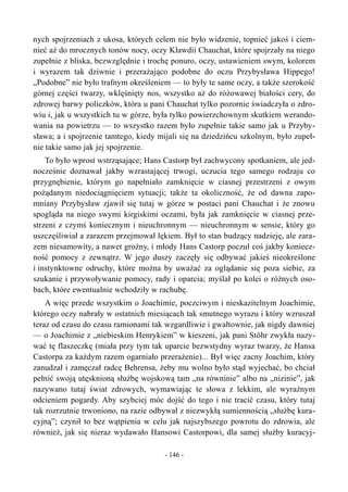 nych spojrzeniach z ukosa, których celem nie było widzenie, topnieć jakoś i ciem-
nieć aż do mrocznych tonów nocy, oczy Kławdii Chauchat, które spojrzały na niego
zupełnie z bliska, bezwzględnie i trochę ponuro, oczy, ustawieniem swym, kolorem
i wyrazem tak dziwnie i przerażająco podobne do oczu Przybysława Hippego!
„Podobne” nie było trafnym określeniem — to były te same oczy, a także szerokość
górnej części twarzy, wklęśnięty nos, wszystko aż do różowawej białości cery, do
zdrowej barwy policzków, która u pani Chauchat tylko pozornie świadczyła o zdro-
wiu i, jak u wszystkich tu w górze, była tylko powierzchownym skutkiem werando-
wania na powietrzu — to wszystko razem było zupełnie takie samo jak u Przyby-
sława; a i spojrzenie tamtego, kiedy mijali się na dziedzińcu szkolnym, było zupeł-
nie takie samo jak jej spojrzenie.
To było wprost wstrząsające; Hans Castorp był zachwycony spotkaniem, ale jed-
nocześnie doznawał jakby wzrastającej trwogi, uczucia tego samego rodzaju co
przygnębienie, którym go napełniało zamknięcie w ciasnej przestrzeni z owym
pożądanym niedociągnięciem sytuacji; także ta okoliczność, że od dawna zapo-
mniany Przybysław zjawił się tutaj w górze w postaci pani Chauchat i że znowu
spogląda na niego swymi kirgiskimi oczami, była jak zamknięcie w ciasnej prze-
strzeni z czymś koniecznym i nieuchronnym — nieuchronnym w sensie, który go
uszczęśliwiał a zarazem przejmował lękiem. Był to stan budzący nadzieję, ale zara-
zem niesamowity, a nawet groźny, i młody Hans Castorp poczuł coś jakby koniecz-
ność pomocy z zewnątrz. W jego duszy zaczęły się odbywać jakieś nieokreślone
i instynktowne odruchy, które można by uważać za oglądanie się poza siebie, za
szukanie i przywoływanie pomocy, rady i oparcia; myślał po kolei o różnych oso-
bach, które ewentualnie wchodziły w rachubę.
A więc przede wszystkim o Joachimie, poczciwym i nieskazitelnym Joachimie,
którego oczy nabrały w ostatnich miesiącach tak smutnego wyrazu i który wzruszał
teraz od czasu do czasu ramionami tak wzgardliwie i gwałtownie, jak nigdy dawniej
— o Joachimie z „niebieskim Henrykiem” w kieszeni, jak pani Stöhr zwykła nazy-
wać tę flaszeczkę (miała przy tym tak uparcie bezwstydny wyraz twarzy, że Hansa
Castorpa za każdym razem ogarniało przerażenie)... Był więc zacny Joachim, który
zanudzał i zamęczał radcę Behrensa, żeby mu wolno było stąd wyjechać, bo chciał
pełnić swoją utęsknioną służbę wojskową tam „na równinie” albo na „nizinie”, jak
nazywano tutaj świat zdrowych, wymawiając te słowa z lekkim, ale wyraźnym
odcieniem pogardy. Aby szybciej móc dojść do tego i nie tracić czasu, który tutaj
tak rozrzutnie trwoniono, na razie odbywał z niezwykłą sumiennością „służbę kura-
cyjną”; czynił to bez wątpienia w celu jak najszybszego powrotu do zdrowia, ale
również, jak się nieraz wydawało Hansowi Castorpowi, dla samej służby kuracyj-
- 146 -
 