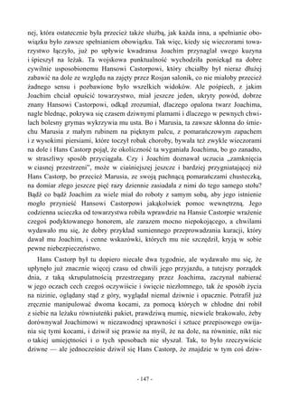 nej, która ostatecznie była przecież także służbą, jak każda inna, a spełnianie obo-
wiązku było zawsze spełnianiem obowiązku. Tak więc, kiedy się wieczorami towa-
rzystwo łączyło, już po upływie kwadransa Joachim przynaglał swego kuzyna
i śpieszył na leżak. Ta wojskowa punktualność wychodziła poniekąd na dobre
cywilnie usposobionemu Hansowi Castorpowi, który chciałby był nieraz dłużej
zabawić na dole ze względu na zajęty przez Rosjan salonik, co nie miałoby przecież
żadnego sensu i pozbawione było wszelkich widoków. Ale pośpiech, z jakim
Joachim chciał opuścić towarzystwo, miał jeszcze jeden, ukryty powód, dobrze
znany Hansowi Castorpowi, odkąd zrozumiał, dlaczego opalona twarz Joachima,
nagle blednąc, pokrywa się czasem dziwnymi plamami i dlaczego w pewnych chwi-
lach bolesny grymas wykrzywia mu usta. Bo i Marusia, ta zawsze skłonna do śmie-
chu Marusia z małym rubinem na pięknym palcu, z pomarańczowym zapachem
i z wysokimi piersiami, które toczył robak choroby, bywała też zwykle wieczorami
na dole i Hans Castorp pojął, że okoliczność ta wyganiała Joachima, bo go zanadto,
w straszliwy sposób przyciągała. Czy i Joachim doznawał uczucia „zamknięcia
w ciasnej przestrzeni”, może w ciaśniejszej jeszcze i bardziej przygniatającej niż
Hans Castorp, bo przecież Marusia, ze swoją pachnącą pomarańczami chusteczką,
na domiar złego jeszcze pięć razy dziennie zasiadała z nimi do tego samego stołu?
Bądź co bądź Joachim za wiele miał do roboty z samym sobą, aby jego istnienie
mogło przynieść Hansowi Castorpowi jakąkolwiek pomoc wewnętrzną. Jego
codzienna ucieczka od towarzystwa robiła wprawdzie na Hansie Castorpie wrażenie
czegoś podyktowanego honorem, ale zarazem mocno niepokojącego, a chwilami
wydawało mu się, że dobry przykład sumiennego przeprowadzania kuracji, który
dawał mu Joachim, i cenne wskazówki, których mu nie szczędził, kryją w sobie
pewne niebezpieczeństwo.
Hans Castorp był tu dopiero niecałe dwa tygodnie, ale wydawało mu się, że
upłynęło już znacznie więcej czasu od chwili jego przyjazdu, a tutejszy porządek
dnia, z taką skrupulatnością przestrzegany przez Joachima, zaczynał nabierać
w jego oczach cech czegoś oczywiście i święcie niezłomnego, tak że sposób życia
na nizinie, oglądany stąd z góry, wyglądał niemal dziwnie i opacznie. Potrafił już
zręcznie manipulować dwoma kocami, za pomocą których w chłodne dni robił
z siebie na leżaku równiuteńki pakiet, prawdziwą mumię, niewiele brakowało, żeby
dorównywał Joachimowi w niezawodnej sprawności i sztuce przepisowego owija-
nia się tymi kocami, i dziwił się prawie na myśl, że na dole, na równinie, nikt nic
o takiej umiejętności i o tych sposobach nie słyszał. Tak, to było rzeczywiście
dziwne — ale jednocześnie dziwił się Hans Castorp, że znajdzie w tym coś dziw-
- 147 -
 