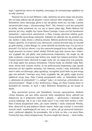 nego, i ogarniał go znowu ów niepokój, zmuszający do wewnętrznego oglądania się
za radą i pomocą.
Nasuwał mu się na myśl Behrens i rada, udzielona mu przez niego sine pecunia,
aby żył tutaj całkiem tak jak pacjenci i nawet mierzył sobie temperaturę — a także
Settembrini, który odrzucając głowę w tył, tak głośno śmiał się z tej rady, a potem
zacytował jakiś ustęp z „Zaczarowanego fletu”. Tak, również o tych dwu pomyślał
na próbę, ażeby przekonać się, czy mu to sprawi jakąś ulgę. Radca Behrens był
przecież już siwy, mógłby być ojcem Hansa Castorpa, a poza tym był dyrektorem
sanatorium i najwyższym autorytetem, a Hans Castorp odczuwał właśnie gwał-
towną potrzebę ojcowskiego autorytetu. Jednakże nie udawało mu się, pomimo sta-
rań, myśleć o radcy dworu z ufnością dziecka. Behrens pochował tutaj swoją żonę,
rozpacz sprawiła, że na pewien czas zdziwaczał, a potem pozostał tutaj, bo trzymał
go grób zmarłej, a także dlatego, że i jemu udzieliła się choroba żony. Czy już mu to
przeszło? Czy był już zdrowy i czy bez zastrzeżeń pragnął leczyć ludzi, aby prędko
mogli powrócić na nizinę i pełnić służbę? Policzki jego były zawsze sine i właści-
wie wyglądał tak, jak gdyby miał podwyższoną temperaturę. Ale mogło się tak
tylko wydawać, a przyczyną tego koloru cery mogło być tutejsze powietrze: Hans
Castorp przecież także odczuwał tu ciągle suchy żar, nie mając przy tym gorączki,
o ile mógł sądzić bez pomocy termometru. Chociaż kiedy się słuchało radcy Beh-
rensa, można było czasami myśleć, że ma podwyższoną temperaturę; jego sposób
mówienia nie był zupełnie normalny: był rubaszny, wesoły i miły, koleżeński, ale
miał w sobie coś dziwnego, jakąś egzaltację, szczególnie jeżeli brało się pod uwagę
jego sine policzki i łzawiące oczy, które wyglądały tak, jak gdyby ciągle jeszcze
opłakiwał swoją żonę. Hans Castorp przypomniał sobie, co Settembrini mówił
o „skłonności do melancholii” i o „nałogu” radcy i że nazwał go „człowiekiem nie-
zrównoważonym”. Mogło to być złośliwością i blagą, ale Hans Castorp mimo to
dochodził do wniosku, że myśl o radcy Behrensie bynajmniej go nie krzepi na
duchu.
Więc pozostawał jeszcze sam Settembrini, wieczny opozycjonista, fanfaron
i homo humanus, jak sam siebie nazywał, który namiętnymi słowy zabronił mu
dopatrywać się w połączeniu choroby z głupotą — sprzeczności i dylematu dla
uczucia ludzkiego. Jak to się z nim miała rzecz? I czy warto było myśleć o nim?
Hans Castorp przypominał sobie, jak często subtelny i suchy uśmieszek Włocha,
który ukazywał się pod pięknym łukiem wąsów, budzi jego niechęć w niezwykle
żywych snach, wypełniających mu noce, tu w górze, jak go przezywał katarynia-
rzem i próbował odpędzić, bo przeszkadza. Ale to było we śnie, a na jawie Hans
Castorp był inny, mniej nieopanowany. Na jawie mogło być inaczej — może trzeba,
- 148 -
 