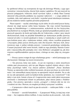 by spróbował zbliżyć się wewnętrznie do tego tak dziwnego Włocha, z jego agre-
sywnością i wieczną krytyką, chociaż była smętna i gadatliwa. On sam nazywał się
przecież pedagogiem; widocznie chciał wywierać wpływ, a młody Hans Castorp
odczuwał silną potrzebę poddania się czyjemuś wpływowi — z czego jednak nie
wynikało, żeby miał spakować swój kufer i wyjechać przed określonym terminem,
jak mu niedawno tamten zupełnie poważnie proponował.
Placet experiri — myślał, uśmiechając się do siebie, bo tyle umiał jeszcze łaciny,
chociaż nie mógł nazwać siebie homo humanus. Tak więc zwrócił baczniejszą
uwagę na Settembriniego i z zainteresowaniem, aczkolwiek nie bez krytycyzmu,
przysłuchiwał się występom Włocha, kiedy go spotykał przypadkiem podczas prze-
pisowych spacerów do ławki pod skałą albo do Uzdrowiska, a także i przy innych
okolicznościach, kiedy na przykład Settembrini po skończonym posiłku pierwszy
wstawał od stołu i w swoich spodniach w kratę i z wykałaczką w ustach szedł wol-
nym krokiem przez salę z siedmioma stołami, ażeby, wbrew wszelkim przepisom
i zwyczajom, pobyć jeszcze chwilę przy stole obu kuzynów. Stał przy nich, skrzy-
żowawszy nogi, w pełnej wdzięku pozycji, i rozmawiał gestykulując wykałaczką.
Czasami przysuwał sobie nawet krzesło, siadał na rogu pomiędzy Hansem Castor-
pem i nauczycielką albo pomiędzy nim i miss Robinson i przyglądał się, jak dzie-
więcioro współbiesiadników spożywa deser, z którego on sam, zdaje się, zrezygno-
wał.
— Proszę o prawo wstępu do tego szlachetnego grona — mówił potrząsając ręce
obu kuzynom i kłaniając się reszcie towarzystwa.
— Ten piwowar, który tam siedzi... że już nie wspomnę o zaiste straszliwym
widoku pani piwowarowej, otóż ten pan Magnus wygłosił właśnie odczyt z dzie-
dziny psychologii ludów. Czy chcecie państwo posłuchać? „Nasze ukochane
Niemcy są wprawdzie tylko wielkimi koszarami, ale poza tym kryje się wiele dziel-
ności i nie zamieniłbym naszej tężyzny na uprzejmość innych narodów. Na co zda
mi się cała uprzejmość, jeżeli na każdym kroku spotykam, się z oszustwem?” I tak
dalej w tym stylu. Jestem u kresu sił. A naprzeciwko mnie siedzi jakieś nieszczęsne
stworzenie z cmentarnymi różami na policzkach, jakaś starsza panna z Siedmio-
grodu, i bez przerwy opowiada o swoim „szwagrze”, o którym nikt nic nie wie
i wiedzieć nie chce. Słowem, nie mogłem już dłużej wytrzymać i uciekłem.
— Z proporcem w dłoni rzucił się pan do ucieczki — rzekła pani Stöhr — to do
pana podobne.
— Świetnie! — zawołał Settembrini. — Z proporcem! Widzę, że tutaj inny wiatr
wieje — bez wątpienia dobrze trafiłem. A więc rzuciłem się do ucieczki... Ach, żeby
- 149 -
 
