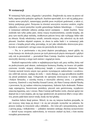 W restauracji
W restauracji było jasno, elegancko i przytulnie. Znajdowała się zaraz na prawo od
hallu, naprzeciwko pokojów ogólnych. Joachim opowiadał, że w sali tej jadają prze-
ważnie nowo przybyli, zamawiający posiłek poza zwykłymi godzinami, a także ci,
którzy podejmują gości. Święcono tu również uroczyście rocznice urodzin, wigilie
odjazdów, a nawet pomyślne wyniki generalnego badania lekarskiego. — Czasami
w restauracji odchodzi zabawa; podają nawet szampana — dodał Joachim. Teraz
siedziała tam tylko jedna pani, mniej więcej trzydziestoletnia, czytała książkę, ale
przy tym nuciła jakąś melodię, środkowym palcem lewej ręki wybijając lekko takt
na obrusie. Kiedy młodzieńcy usiedli, zmieniła miejsce, aby odwrócić się do nich
plecami. Joachim objaśnił szeptem, że chora ta unika ludzi i w restauracji jada
zawsze z książką przed sobą; powiadają, że już jako młodziutka dziewczyna prze-
bywała w sanatoriach i od tego czasu nie powróciła do świata.
— No, to w porównaniu z nią jesteś dopiero początkujący, nawet gdyby się
twoja kuracja nie skończyła jeszcze po tych pierwszych pięciu miesiącach i gdybyś
cały rok tu przesiedział — powiedział Hans Castorp. Joachim wykonał znowu ów
niezwykły dawniej u niego ruch ramion i sięgnął po menu.
Siedzieli naprzeciwko siebie w najładniejszym kącie sali, przy stoliku, który stał
na podwyższeniu pod oknem, zasłoniętym kremową firanką; na twarze ich padało
czerwone światło stojącej elektrycznej lampki z czerwonym abażurem. Hans
Castorp zacierał świeżo umyte ręce gestem wyrażającym zadowolenie i oczekiwa-
nie; robił tak zawsze, siadając do stołu — może dlatego, że jego przodkowie modlili
się przed podaniem zupy. Usługiwała im uprzejma dziewczyna w czarnej sukni
i białym fartuszku, z szeroką twarzą o niezwykle zdrowej cerze, i z gardłową
wymową. Zamówili u niej butelkę Gruaud Larose, ale Hans Castorp odesłał flaszkę
z powrotem, by jej nadano właściwą temperaturę. Jedzenie było doskonałe. Podano
zupę szparagową, faszerowane pomidory, pieczeń suto garnirowaną, wyjątkowo
smaczną leguminę, sery i owoce. Hans Castorp jadł bardzo wiele, chociaż apetyt nie
dopisał mu w tym stopniu, jak się tego spodziewał; ale ponieważ dbał o swoje zdro-
wie, przeto jadał dużo nawet wtedy, kiedy nie był głodny.
Joachim ledwie tknął potraw. Mówił, że mu się tutejsza kuchnia przejadła, że
oni wszyscy tutaj mają jej dosyć i że się już przyjęło wymyślać na jedzenie, bo
przecie siedząc tu wieczność całą z okładem... Ale wino pił z przyjemnością, nawet
z pewną pasją, i kilkakrotnie — jednakże starannie unikając zbytniej uczuciowości
— dawał wyraz swojemu zadowoleniu, że wreszcie znalazł się ktoś, z kim można
rozsądnie porozmawiać.
- 15 -
 