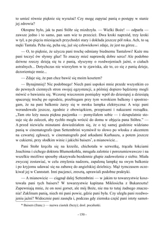to umieć równie pięknie się wyrażać! Czy mogę zapytać panią o postępy w stanie
jej zdrowia?
Okropne było, jak ta pani Stöhr się mizdrzyła. — Wielki Boże! — odparła —
zawsze jedno i to samo, pan sam wie to przecież. Dwa kroki naprzód, trzy kroki
w tył, a po pięciu miesiącach przychodzi stary i dokłada jeszcze pół roku. Ach, to są
męki Tantala. Pcha się, pcha się, już się człowiekowi zdaje, że jest na górze...
— O, to pięknie, że użycza pani trochę odmiany biednemu Tantalowi! Każe mu
pani toczyć ów słynny głaz! To znaczy mieć naprawdę dobre serce! Ale podobno
dziwne rzeczy dzieją się tu z panią, słyszymy o rozdwojeniach jaźni, o ciałach
astralnych... Dotychczas nie wierzyłem w te zjawiska, ale to, co się z panią dzieje,
dezorientuje mnie...
— Zdaje się, że pan chce bawić się moim kosztem?
— Bynajmniej! Nic podobnego! Niech pani uspokoi mnie przede wszystkim co
do pewnych ciemnych stron swojej egzystencji, a później dopiero będziemy mogli
mówić o bawieniu się. Wczoraj wieczorem pomiędzy wpół do dziesiątej a dziesiątą
spaceruję trochę po ogrodzie, przebiegam przy tym wzrokiem balkony i spostrze-
gam, że na pani balkonie żarzy się w mroku lampka elektryczna: A więc pani
werandowała jeszcze, zgodnie z obowiązkiem, przepisami i nakazami rozsądku.
„Tam oto leży nasza piękna pacjentka — pomyślałem sobie — i skrupulatnie sto-
suje się do zaleceń, aby rychło mogła wrócić do domu w objęcia pana Stöhra.” —
A przed niewielu minutami dowiedziałem się, że o tej samej godzinie widziano
panią w cinematografo (pan Settembrini wymówił to słowo po włosku z akcentem
na czwartej zgłosce), w cinematografo pod arkadami Kurhauzu, a potem jeszcze
w cukierni, przy słodkim winie i jakichś baisers*
, a mianowicie...
Pani Stohr kręciła się na krześle, chichotała w serwetkę, trącała łokciami
Joachima i cichego doktora Blumenkohla, mrugała zalotnie i porozumiewawczo i na
wszelkie możliwe sposoby okazywała bezdennie głupie zadowolenie z siebie. Miała
zwyczaj zostawiać, w celu zmylenia nadzoru, zapaloną lampkę na swym balkonie
i po kryjomu udawać się na zabawę do angielskiej dzielnicy. Mąż tymczasem ocze-
kiwał jej w Cannstatt. Inni pacjenci, zresztą, uprawiali podobne praktyki.
— A mianowicie — ciągnął dalej Settembrini — w jakim to towarzystwie kosz-
towała pani tych baisers? W towarzystwie kapitana Miklosicha z Bukaresztu!
Zapewniają mnie, że on nosi gorset, ale mój Boże, nie ma to tutaj żadnego znacze-
nia! Zaklinam panią, niech mi pani powie, gdzie pani była. Czy uległa pani rozdwo-
jeniu jaźni? Widocznie pani zasnęła i, podczas gdy ziemska część pani istoty samot-
* Baisers (franc.) — nazwa ciastek (bezy); dosł. pocałunki.
- 150 -
 