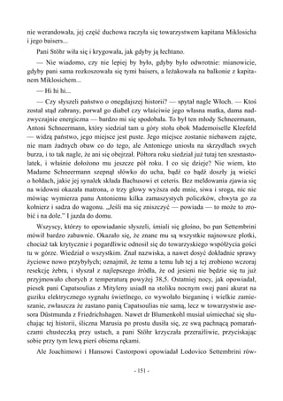 nie werandowała, jej część duchowa raczyła się towarzystwem kapitana Miklosicha
i jego baisers...
Pani Stöhr wiła się i krygowała, jak gdyby ją łechtano.
— Nie wiadomo, czy nie lepiej by było, gdyby było odwrotnie: mianowicie,
gdyby pani sama rozkoszowała się tymi baisers, a leżakowała na balkonie z kapita-
nem Miklosichem...
— Hi hi hi...
— Czy słyszeli państwo o onegdajszej historii? — spytał nagle Włoch. — Ktoś
został stąd zabrany, porwał go diabeł czy właściwie jego własna matka, dama nad-
zwyczajnie energiczna — bardzo mi się spodobała. To był ten młody Schneermann,
Antoni Schneermann, który siedział tam u góry stołu obok Mademoiselle Kleefeld
— widzą państwo, jego miejsce jest puste. Jego miejsce zostanie niebawem zajęte,
nie mam żadnych obaw co do tego, ale Antoniego uniosła na skrzydłach swych
burza, i to tak nagle, że ani się obejrzał. Półtora roku siedział już tutaj ten szesnasto-
latek, i właśnie dołożono mu jeszcze pół roku. I co się dzieje? Nie wiem, kto
Madame Schneermann szepnął słówko do ucha, bądź co bądź doszły ją wieści
o hołdach, jakie jej synalek składa Bachusowi et ceteris. Bez meldowania zjawia się
na widowni okazała matrona, o trzy głowy wyższa ode mnie, siwa i sroga, nic nie
mówiąc wymierza panu Antoniemu kilka zamaszystych policzków, chwyta go za
kołnierz i sadza do wagonu. „Jeśli ma się zniszczyć — powiada — to może to zro-
bić i na dole.” I jazda do domu.
Wszyscy, którzy to opowiadanie słyszeli, śmiali się głośno, bo pan Settembrini
mówił bardzo zabawnie. Okazało się, że znane mu są wszystkie najnowsze plotki,
chociaż tak krytycznie i pogardliwie odnosił się do towarzyskiego współżycia gości
tu w górze. Wiedział o wszystkim. Znał nazwiska, a nawet dosyć dokładnie sprawy
życiowe nowo przybyłych; oznajmił, że temu a temu lub tej a tej zrobiono wczoraj
resekcję żebra, i słyszał z najlepszego źródła, że od jesieni nie będzie się tu już
przyjmowało chorych z temperaturą powyżej 38,5. Ostatniej nocy, jak opowiadał,
piesek pani Capatsoulias z Mityleny usiadł na stoliku nocnym swej pani akurat na
guziku elektrycznego sygnału świetlnego, co wywołało bieganinę i wielkie zamie-
szanie, zwłaszcza że zastano panią Capatsoulias nie samą, lecz w towarzystwie ase-
sora Düstmunda z Friedrichshagen. Nawet dr Blumenkohl musiał uśmiechać się słu-
chając tej historii, śliczna Marusia po prostu dusiła się, ze swą pachnącą pomarań-
czami chusteczką przy ustach, a pani Stöhr krzyczała przeraźliwie, przyciskając
sobie przy tym lewą pierś obiema rękami.
Ale Joachimowi i Hansowi Castorpowi opowiadał Lodovico Settembrini rów-
- 151 -
 
