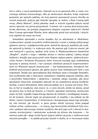 nież o sobie, o swym pochodzeniu. Zdarzało się to na spacerach albo w czasie wie-
czornego zebrania towarzyskiego, albo po skończonym obiedzie, kiedy większość
pacjentów już opuściła jadalnię, ale trzej panowie pozostawali jeszcze chwilkę na
swoich miejscach, podczas gdy kelnerki sprzątały ze stołów, a Hans Castorp palił
swoją „Marię Mancini”, której pikantny smak w trzecim tygodniu pobytu zaczął
znowu sprawiać mu pewną przyjemność. Uważnie, ale z pewną dozą krytycyzmu,
trochę zdziwiony, ale przejęty pragnieniem ulegania czyjemuś wpływowi, słuchał
Hans Castorp opowiadań Włocha, które odkrywały przed nim niezwykły i dotych-
czas zupełnie nie znany mu świat.
Settembrini opowiadał o swoim dziadku; był on adwokatem w Mediolanie,
a jednocześnie i przede wszystkim wielkim patriotą i czymś w rodzaju politycznego
agitatora, mówcy i współpracownika pism; należał do opozycji, podobnie jak wnuk,
ale uprawiał ją śmielej i w większym stylu. Bo podczas gdy Lodovico musiał, jak
sam zaznaczał z goryczą, spędzać swój żywot w Międzynarodowym Sanatorium
„Berghof”, szydzić z niego i zakładać protest w imieniu pięknej i pełnej energii
ludzkości, dziadek jego przyczyniał wiele kłopotu rządom państw, spiskował prze-
ciwko Austrii i Świętemu Przymierzu, które wówczas trzymały jego rozdrobnioną
ojczyznę w ponurej niewoli, i był czynnym członkiem pewnych rozpowszechnio-
nych we Włoszech tajnych stowarzyszeń — był karbonariuszem, oświadczył Set-
tembrini przyciszonym głosem, jak gdyby jeszcze teraz niebezpiecznie było o tym
wspominać. Dzięki tym opowiadaniom obaj słuchacze mieli o Giuseppe Settembri-
nim wyobrażenie jako o mrocznym, namiętnym i niepokój siejącym osobniku, jako
o przywódcy buntowników i spiskowcu, i pomimo całego szacunku, jaki przez
uprzejmość okazywali, niezupełnie udawało im się zamaskować pewną nieufność,
niechęć, a nawet obrzydzenie, które odzwierciedlały się w wyrazie ich twarzy. Pew-
nie, że był to wyjątkowy stan rzeczy: to, o czym słyszeli, działo się dawno, przed
stu prawie laty, to była już historia, a z historii, specjalnie starożytnej, teoretycznie
znane im były wypadki rozpaczliwego dążenia do wolności i nieubłaganej nienawi-
ści do tyranów, chociaż nigdy nie przypuszczali, że mogliby z nią zetknąć się tak
blisko i prawie bezpośrednio. Z buntowniczą i konspiracyjną naturą tego protopla-
sty szła również, jak słyszeli, w parze gorąca miłość ojczyzny, którą pragnął
widzieć wolną i zjednoczoną — co więcej, jego burzycielska działalność była owo-
cem i godnym najwyższego uznania wynikiem obu tych jego cech i chociaż ta mie-
szanina rewolucyjności i patriotyzmu wydawała się dziwna obu kuzynom — bo
zarówno jeden jak i drugi zwykli łączyć pojęcie miłości ojczyzny z zachowawczym
zmysłem porządku — to jednak przyznać musieli w duchu, że w ówczesnym stanie
- 152 -
 