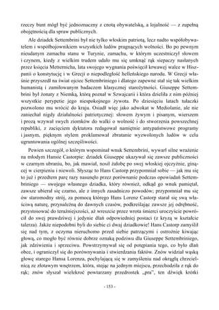 rzeczy bunt mógł być jednoznaczny z cnotą obywatelską, a lojalność — z zupełną
obojętnością dla spraw publicznych.
Ale dziadek Settembrini był nie tylko włoskim patriotą, lecz nadto współobywa-
telem i współbojownikiem wszystkich ludów pragnących wolności. Bo po pewnym
nieudanym zamachu stanu w Turynie, zamachu, w którym uczestniczył słowem
i czynem, kiedy z wielkim trudem udało mu się umknąć rąk siepaczy nasłanych
przez księcia Metternicha, lata swojego wygnania poświęcił krwawej walce w Hisz-
panii o konstytucję i w Grecji o niepodległość helleńskiego narodu. W Grecji wła-
śnie przyszedł na świat ojciec Settembriniego i dlatego zapewne stał się tak wielkim
humanistą i zamiłowanym badaczem klasycznej starożytności. Giuseppe Settem-
brini był żonaty z Niemką, którą poznał w Szwajcarii i która dzieliła z nim później
wszystkie perypetie jego niespokojnego żywota. Po dziesięciu latach tułaczki
pozwolono mu wrócić do kraju. Osiadł więc jako adwokat w Mediolanie, ale nie
zaniechał nigdy działalności patriotycznej: słowem żywym i pisanym, wierszem
i prozą wzywał swych ziomków do walki o wolność i do stworzenia powszechnej
republiki, z zacięciem dyktatora redagował namiętnie antypaństwowe programy
i jasnym, pięknym stylem proklamował zbratanie wyzwolonych ludów w celu
ugruntowania ogólnej szczęśliwości.
Pewien szczegół, o którym wspominał wnuk Settembrini, wywarł silne wrażenie
na młodym Hansie Castorpie: dziadek Giuseppe ukazywał się zawsze publiczności
w czarnym ubraniu, bo, jak mawiał, nosił żałobę po swej włoskiej ojczyźnie, giną-
cej w cierpieniu i niewoli. Słysząc to Hans Castorp przypomniał sobie — jak mu się
to już i przedtem parę razy nasunęło przez porównanie podczas opowiadań Settem-
briniego — swojego własnego dziadka, który również, odkąd go wnuk pamiętał,
zawsze ubierał się czarno, ale z innych zasadniczo powodów; przypomniał mu się
ów staromodny strój, za pomocą którego Hans Lorenz Castorp starał się swą wła-
ściwą naturę, przynależną do dawnych czasów, podkreślając zawsze jej odrębność,
przystosować do teraźniejszości, aż wreszcie przez wrota śmierci uroczyście powró-
cił do swej prawdziwej i jedynie dlań odpowiedniej postaci (z kryzą w kształcie
talerza). Jakże niepodobni byli do siebie ci dwaj dziadkowie! Hans Castorp zamyślił
się nad tym, z oczyma nieruchomo przed siebie patrzącymi i ostrożnie kiwając
głową, co mogło być równie dobrze oznaką podziwu dla Giuseppe Settembriniego,
jak zdziwienia i sprzeciwu. Powstrzymywał się od potępiania tego, co było dlań
obce, i ograniczył się do porównywania i stwierdzania faktów. Znów widział wąską
głowę starego Hansa Lorenza, pochylającą się w zamyśleniu nad okrągłą chrzciel-
nicą ze złotawym wnętrzem, która, stojąc na jednym miejscu, przechodziła z rąk do
rąk; znów słyszał wielekroć powtarzany przedrostek „pra”, ten dźwięk krótki
- 153 -
 