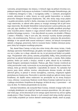 i poważny, przypominający mu miejsca, w których stąpa się pełnym trwożnej czci,
podanym naprzód i kołyszącym się krokiem. I widział Giuseppe Settembriniego, jak
z trójbarwną chorągwią w ręku, z wyciągniętą szablą i z czarnymi, przysięgłymi
oczami, utkwionymi w niebo, kroczy na czele garstki bojowników za wolność,
przeciwko falangom broniącym despotyzmu. Tak, obie strony mają swoje piękno
i są godne poważania, myślał w duchu, zmuszając się tym bardziej do zajęcia godzi-
wego stanowiska, że zdawał sobie sprawę ze swojego stronnego lub na pół stron-
nego stanowiska. Bo dziadek Settembrini walczył przecież o prawa polityczne, pod-
czas gdy jego dziadkowi lub w każdym razie tegoż dziadka przodkom przysługi-
wały wszystkie prawa i dopiero w ciągu czterech wieków motłoch wydzierał im je
gwałtem lub potęgą wymowy... I oto obaj ubierali się czarno, ten dziadek z Północy
i tamten z Południa, i obaj w tym celu, aby stworzyć wyraźny dystans pomiędzy
sobą a złą teraźniejszością. Pierwszy czynił to jednak z pietyzmu dla przeszłości,
składając w ten sposób hołd czasom minionym i śmierci, do których wewnętrznie
należał; u drugiego, przeciwnie, było to wyrazem buntu i hołdem złożonym postę-
powi, który był wrogiem wszelkiego pietyzmu.
Tak, dumał Hans Castorp, to były dwa różne światy albo strony świata; i kiedy
słuchając opowieści Settembriniego, jak gdyby stał między nimi i spoglądał badaw-
czo raz w jeden, raz w drugi, zdawało mu się, że już przeżywał kiedyś coś podob-
nego. Przypomniał sobie pewną samotną przejażdżkę łódką, którą przedsięwziął
przed laty na jakimś holsztyńskim jeziorze, późnym latem, o zmroku. Była siódma
godzina, słońce już zaszło, a księżyc, niemal w pełni, ukazał się na wschodzie,
ponad brzegiem zarośniętym krzakami. Podczas gdy Hans Castorp wiosłował po
cichej powierzchni wody, wytworzyła się na przeciąg jakichś dziesięciu minut kon-
stelacja, która go dziwnie niepokoiła i usposabiała do marzeń. Na zachodzie był
jeszcze jasny dzień, szkliste, trzeźwe, zdecydowanie dzienne światło, ale kiedy
odwrócił głowę, to patrzył w równie niewątpliwą, czarowną, wilgotnymi mgłami
przetykaną noc księżycową. Niezwykłe to zjawisko minęło po upływie mniej więcej
kwadransa, ale dopóki natura ostatecznie nie przechyliła się na stronę księżyca
i nocy, olśniony i oczarowany blaskiem wzrok Hansa Castorpa wędrował raz po raz
z jednego oświetlenia i krajobrazu do drugiego, od dnia do nocy i z powrotem — od
nocy do dnia. To właśnie przypomniało mu się teraz.
Adwokat Settembrini, tak rozmyślał Hans Castorp, wskutek swojego trybu życia
i rozległej działalności nie mógł być bardzo uczonym prawnikiem. Ale, jak zapew-
niał wnuk jego, od lat dziecinnych aż do samego zgonu kierował się zawsze ogólną
zasadą prawa i Hans Castorp, chociaż w tych czasach miał mózg niezbyt sprawny
i czuł wielką ociężałość po sześciu daniach sanatoryjnego obiadu, starał się pojąć,
- 154 -
 