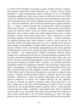 co miał na myśli Settembrini, nazywając tę zasadę „źródłem wolności i postępu”.
Przez postęp rozumiał Hans Castorp dotychczas coś w rodzaju rozwoju techniki
dźwigarów w ciągu dziewiętnastego stulecia, przekonał się też, że Settembrini
bynajmniej, podobnie jak i Hans Lorenz Castorp, nie lekceważy tych rzeczy. Włoch
wyrażał się z głębokim szacunkiem o ojczyźnie swych obu słuchaczów, gdzie prze-
cież wynaleziono proch, który zbroję feudalizmu przemienił w bezużyteczne rupie-
cie, a także prasę drukarską: ona to umożliwiła demokratyczne rozpowszechnienie
idei — to znaczy: rozpowszechnienie idei demokratycznych. Pod tym względem
chwalił więc Niemcy, o ile chodziło o przeszłość, chociaż palmę pierwszeństwa
przyznawał własnemu krajowi, który, jak twierdził, pierwszy rozpostarł sztandar
oświecenia, nauki, wolności, kiedy inne narody pogrążone były jeszcze w mroku
przesądów i niewoli. Jeżeli jednak wysoko cenił — jak to zaznaczył już w czasie
pierwszego spotkania z kuzynami koło ławki na stoku góry — technikę i komunika-
cję, właściwą dziedzinę pracy Hansa Castorpa, to czynił to, jak się zdawało, nie
z powodu wartości tych potęg samych przez się, ale ze względu na ich znaczenie
dla moralnego rozwoju ludzkości, bo takie właśnie znaczenie skłonny był im przy-
pisywać. Technika, mówił, coraz bardziej podporządkowuje sobie naturę, ujarzmia
ją dzięki łączności, którą stwarza, budując sieć dróg i telegrafów, przezwycięża róż-
nice klimatów i jest najpewniejszym środkiem wzajemnego zbliżania ludów,
pomaga im we wzajemnym poznawaniu się, wyrównuje dzielące je przepaści, burzy
przesądy i prowadzi do ogólnego zbratania. Ród ludzki wyszedł z mroku, lęku i nie-
nawiści, ale kroczy promienną drogą naprzód i wzwyż do ostatecznego celu, jakim
jest przyjaźń wewnętrzna, światłość, dobro i szczęście; a na tej drodze, powiedział
Settembrini, technika jest najlepszym wehikułem. Ale tak perorując, jednym tchem
łączył z sobą kategorie, o których Hans Castorp zwykł był dotychczas myśleć tylko
jako o rzeczach bardzo od siebie odległych. Technika i moralność! — powiedział.
Z kolei Włoch mówił o Zbawicielu chrześcijaństwa, który pierwszy objawił zasadę
równości i zbratania, rozpowszechnioną później w znakomity sposób przez prasę
drukarską i podniesioną w końcu do godności najwyższego prawa przez wielki
przewrót państwowy we Francji. Nie wiadomo dlaczego, ale, bez wątpienia,
wywody te wydawały się Hansowi Castorpowi mętne, chociaż ujęte były w tak
jasne i dobitne słowa. Raz tylko, mówił Settembrini, raz jeden w życiu, w samym
rozkwicie lat, czuł się jego dziadek zupełnie szczęśliwy: było to w czasie paryskiej
rewolucji lipcowej. Głośno i publicznie wypowiedział wtedy zdanie, że ludzkość
umieści kiedyś te trzy dni paryskie obok sześciu dni stworzenia świata. Słysząc to
Hans Castorp uderzył ręką w stół, tak bardzo zdumiały go te słowa. Nie mogło
pomieścić mu się w głowie, jak można te trzy letnie dni 1830 roku, które mieszkań-
- 155 -
 