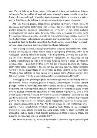 com Paryża dały nową konstytucję, porównywać z tamtymi sześcioma dniami,
w których Pan Bóg oddzielił wodę od lądu i stworzył wieczne światła niebieskie,
kwiaty, drzewa, ptaki, ryby i wszelkie życie, i jeszcze później, w rozmowie w cztery
oczy z Joachimem, dał dobitny wyraz swemu zdumieniu, a nawet oburzeniu.
Ale Hans Castorp pragnął przecież ulec czyjemuś wpływowi, w tym sensie, że
jest rzeczą przyjemną próbowanie tego i owego; tak więc starał się powściągnąć
protest przeciwko poglądom Settembriniego, wywołany w nim przez pietyzm
i poczucie dobrego smaku, sądził bowiem, że to, co mu się wydaje grzechem, może
być nazwane śmiałością, a to, co robiło na nim wrażenie złego smaku, mogło być
wielkodusznością i szlachetnym uniesieniem, przynajmniej tam i w owym czasie:
na przykład fakt, że dziadek Settembrini barykady nazwał „tronem ludu” i oświad-
czył, że „pikę obywatela należy poświęcić na ołtarzu ludzkości”.
Hans Castorp wiedział, dlaczego przysłuchuje się panu Settembriniemu, niedo-
kładnie wprawdzie, ale jednak zdawał sobie z tego sprawę. Poza tym, że był tu na
wakacjach i czuł się beztroskim turystą i tylko hospitantem, który nie powinien bro-
nić do siebie dostępu żadnym zewnętrznym wrażeniom, ale poddawać im się
z pełną świadomością, że jutro albo pojutrze puści się znowu w drogę i powróci do
dawnego ładu — poza tym zrodziło się w nim coś w rodzaju poczucia obowiązku,
jakby jakiś nakaz sumienia, i to, aby już być zupełnie ścisłym, nakaz sumienia
w pewnej mierze nieczystego; on to sprawiał, że Hans Castorp słuchał wywodów
Włocha z nogą założoną na nogę i paląc swoje cygaro marki „Maria Mancini” albo
też kiedy wracali w trójkę z angielskiej dzielnicy do sanatorium „Berghof”.
Według poglądów głoszonych przez Settembriniego dwie zasady walczą o świat:
siła i prawo, tyrania i wolność, przesąd i wiedza, konserwatyzm i wieczny ferment
postępu. Można by pierwszą z nich nazwać zasadą azjatycką, a drugą — europejską,
bo Europa jest ojczyzną buntu, krytyki i burzycielstwa, wschodnia zaś część świata
uosabia bezruch i bezczynny spoczynek. Nie ma żadnych wątpliwości, która z tych
dwóch zasad odniesie wreszcie zwycięstwo: zasada oświecenia i doskonalenia się
zgodnie z nakazami rozumu. Bo człowieczeństwo w swym triumfalnym pochodzie
porywa za sobą coraz więcej narodów, coraz więcej miejsc zdobywa w samej Euro-
pie i zaczyna przedzierać się do Azji. Ale daleko jeszcze do jego ostatecznego zwy-
cięstwa i wiele szlachetnych wysiłków oczekuje tych, którzy są już oświeceni
i przepojeni ideą, zanim wreszcie nadejdzie dzień, kiedy w gruzy rozpadną się
monarchie i religie także w tych krajach europejskich, które w gruncie rzeczy nie
przeżyły osiemnastego stulecia ani roku 1789.
Ale dzień ten nadejdzie, twierdził Settembrini i uśmiechał się nieznacznie pod
- 156 -
 