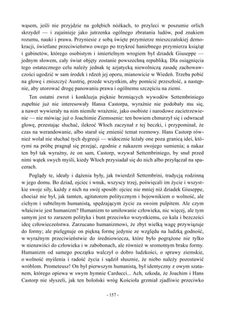 wąsem, jeśli nie przyjdzie na gołębich nóżkach, to przyleci w poszumie orlich
skrzydeł — i zajaśnieje jako jutrzenka ogólnego zbratania ludów, pod znakiem
rozumu, nauki i prawa. Przyniesie z sobą święte przymierze mieszczańskiej demo-
kracji, świetlane przeciwieństwo owego po trzykroć haniebnego przymierza książąt
i gabinetów, którego osobistym i śmiertelnym wrogiem był dziadek Giuseppe —
jednym słowem, cały świat objęty zostanie powszechną republiką. Dla osiągnięcia
tego ostatecznego celu należy jednak tę azjatycką niewolniczą zasadę zachowaw-
czości ugodzić w sam środek i rdzeń jej oporu, mianowicie w Wiedeń. Trzeba pobić
na głowę i zniszczyć Austrię, przede wszystkim, aby pomścić przeszłość, a następ-
nie, aby utorować drogę panowaniu prawa i ogólnemu szczęściu na ziemi.
Ten ostatni zwrot i konkluzja pięknie brzmiących wywodów Settembriniego
zupełnie już nie interesowały Hansa Castorpa, wyraźnie nie podobały mu się,
a nawet wywierały na nim niemiłe wrażenie, jako osobiste i narodowe zacietrzewie-
nie — nie mówiąc już o Joachimie Ziemssenie: ten bowiem chmurzył się i odwracał
głowę, przestając słuchać, ilekroć Włoch zaczynał z tej beczki, i przypominał, że
czas na werandowanie, albo starał się zmienić temat rozmowy. Hans Castorp rów-
nież wolał nie słuchać tych dygresji — widocznie leżały one poza granicą idei, któ-
rymi na próbę pragnął się przejąć, zgodnie z nakazem swojego sumienia; a nakaz
ten był tak wyraźny, że on sam, Castorp, wzywał Settembriniego, by snuł przed
nimi wątek swych myśli, kiedy Włoch przysiadał się do nich albo przyłączał na spa-
cerach.
Poglądy te, ideały i dążenia były, jak twierdził Settembrini, tradycją rodzinną
w jego domu. Bo dziad, ojciec i wnuk, wszyscy trzej, poświęcali im życie i wszyst-
kie swoje siły, każdy z nich na swój sposób: ojciec nie mniej niż dziadek Giuseppe,
chociaż nie był, jak tamten, agitatorem politycznym i bojownikiem o wolność, ale
cichym i subtelnym humanistą, spędzającym życie za swoim pulpitem. Ale czym
właściwie jest humanizm? Humanizm to umiłowanie człowieka, nic więcej, ale tym
samym jest to zarazem polityka i bunt przeciwko wszystkiemu, co kala i bezcześci
ideę człowieczeństwa. Zarzucano humanizmowi, że zbyt wielką wagę przywiązuje
do formy; ale pielęgnuje on piękną formę jedynie ze względu na ludzką godność,
w wyraźnym przeciwieństwie do średniowiecza, które było pogrążone nie tylko
w nienawiści do człowieka i w zabobonach, ale również w sromotnym braku formy.
Humanizm od samego początku walczył o dobro ludzkości, o sprawy ziemskie,
o wolność myślenia i radość życia i sądził słusznie, że niebo należy pozostawić
wróblom. Prometeusz! On był pierwszym humanistą, był identyczny z owym szata-
nem, którego opiewa w swym hymnie Carducci... Ach, szkoda, że Joachim i Hans
Castorp nie słyszeli, jak ten boloński wróg Kościoła grzmiał zjadliwie przeciwko
- 157 -
 