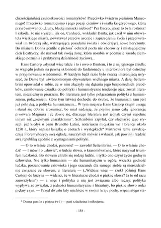 chrześcijańskiej czułostkowości romantyków! Przeciwko świętym pieśniom Manzo-
niego! Przeciwko romanticismo i jego poezji cieniów i światła księżycowego, którą
przyrównywał do „Luny, bladej mniszki niebios!” Per Bacco, jakaż to była rozkosz!
I szkoda, że nie słyszeli, jak on, Carducci, wykładał Danta, jak czcił w nim obywa-
tela wielkiego miasta, powstawał przeciw ascezie i zaprzeczeniu życia i przeciwsta-
wiał im twórczą siłę, wstrząsającą posadami świata i otwierającą nowe horyzonty.
Bo mianem Donna gentile e pietosa*
ochrzcił poeta nie chorowity i mistagogiczny
cień Beatryczy, ale nazwał tak swoją żonę, która uosabia w poemacie zasadę ziem-
skiego poznania i praktyczną działalność życiową...
Hans Castorp usłyszał więc także i to i owo o Dantem, i to z najlepszego źródła;
ze względu jednak na pewną skłonność do fanfaronady u interlokutora był ostrożny
w przyjmowaniu wiadomości. W każdym bądź razie było rzeczą interesującą usły-
szeć, że Dante był uświadomionym obywatelem wielkiego miasta. A dalej Settem-
brini opowiadał o sobie, że w nim złączyły się dążenia jego bezpośrednich przod-
ków, zamiłowanie dziadka do polityki i humanistyczne tendencje ojca; został litera-
tem, niezależnym pisarzem. Bo literatura jest tylko połączeniem polityki z humani-
zmem, połączeniem, które tym łatwiej dochodzi do skutku, że humanizm sam jest
już polityką, a polityka humanizmem... W tym miejscu Hans Castorp skupił uwagę
i starał się dobrze zrozumieć, bo miał nadzieję, że pojmie jasno całą ignorancję
piwowara Magnusa i że dowie się, dlaczego literatura jest jednak czymś zupełnie
innym niż „pięknymi charakterami”. Settembrini zapytał, czy słuchacze jego sły-
szeli już kiedyś o panu Brunetto Latini, notariuszu miejskim we Florencji około
1250 r., który napisał książkę o cnotach i występkach? Mistrzowi temu zawdzię-
czają Florentyńczycy swą ogładę, nauczył ich mówić i wskazał, jak powinni rządzić
swą republiką zgodnie z wymaganiami polityki.
— O to właśnie chodzi, panowie! — zawołał Settembrini. — O to właśnie cho-
dzi! — I mówił o „słowie”, o kulcie słowa, o krasomówstwie, które nazywał trium-
fem ludzkości. Bo słowem chlubi się rodzaj ludzki, i tylko ono czyni życie godnym
człowieka. Nie tylko humanizm — ale humanitaryzm w ogóle, wszelka godność
ludzka, poszanowanie człowieka i jego szacunek dla samego siebie są nierozdziel-
nie związane ze słowem, z literaturą — („Widzisz więc — rzekł później Hans
Castorp do kuzyna — widzisz, że w literaturze chodzi o piękne słowa? Ja to od razu
zauważyłem”) — a więc i polityka z nią jest związana albo raczej: polityka
wypływa ze związku, z jedności humanitaryzmu i literatury, bo piękne słowo rodzi
piękny czyn. — Przed dwustu laty mieliście w swoim kraju poetę, wspaniałego sta-
* Donna gentile e pietosa (wł.) — pani szlachetna i miłosierna.
- 158 -
 