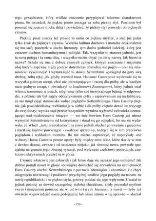 rego gawędziarza, który wielkie znaczenie przypisywał ładnemu charakterowi
pisma, bo twierdził, że piękne pismo pociąga za sobą piękny styl. Powinien był
posunąć się jeszcze trochę dalej i powiedzieć, że piękny styl prowadzi do pięknych
czynów.
Pięknie pisać znaczy też prawie to samo co pięknie myśleć, a stąd już jeden
tylko krok do pięknych czynów. Wszelka kultura duchowa i moralne doskonalenie
się ma swój początek w duchu literatury, tym duchu godności ludzkiej, który jest
zarazem duchem humanitaryzmu i polityki. Tak, wszystko to stanowi jedność, jest
tą samą potęgą i tą samą ideą, i wszystko można objąć j e d n ą nazwą. Jak brzmi ta
nazwa? Składa się ona z dobrze znanych zgłosek, których znaczenia i majestatu
obaj kuzyni zapewne nigdy jeszcze dotychczas dokładnie nie pojęli — jest nią mia-
nowicie: cywilizacja! I wymawiając to słowo, Settembrini wyciągnął do góry swą
drobną, żółtą rękę, jak gdyby wznosił toast. Hansowi Castorpowi wydawało się to
wszystko godnym uwagi, choć nie obowiązującym i raczej dla próby, ale w każdym
razie godnym uwagi, i oświadczył to Joachimowi Ziemssenowi, który jednak miał
właśnie termometr w ustach, mógł więc tylko coś niewyraźnego bąknąć w odpowie-
dzi, a później tak był zajęty odczytywaniem cyfry i zapisywaniem jej na tabliczce,
że nie mógł zająć stanowiska wobec poglądów Settembriniego. Hans Castorp chęt-
nie, jak powiedzieliśmy, wchłaniał je w siebie i dla próby chętnie dawał im przystęp
do swej duszy; wynika stąd przede wszystkim wyraźna wyższość człowieka czuwa-
jącego nad niedorzecznie śniącym — we śnie bowiem Hans Castorp już nieraz
wymyślał Settembriniemu od kataryniarzy i starał się go odpędzić, bo mu się wyda-
wało, że Włoch „tutaj przeszkadza”; na jawie jednak słuchał go uważnie i grzecznie
i starał się lojalnie powściągać i zwalczać sprzeciwy, rodzące się w nim przeciwko
poglądom i wykładom mentora. Bo nie można zaprzeczyć, że napotykały one
w duszy Hansa Castorpa pewne opory: były między nimi takie, które tkwiły w nim
z dawien dawna, zawsze i od urodzenia niejako, jak również nowe, powstałe spe-
cjalnie na gruncie jego obecnej sytuacji, pod wpływem częściowo pośrednich, czę-
ściowo ukrywanych przeżyć tu w górze.
Czymże właściwie jest człowiek i jak łatwo daje się oszukać jego sumienie! Jak
dobrze potrafi nawet w głosie obowiązku dosłuchać się zezwolenia na namiętności!
Hans Castorp słuchał Settembriniego z poczucia obowiązku i słuszności i z chęci
osiągnięcia równowagi i poddawał przychylnej analizie jego poglądy na rozum, na
ustrój republikański i na piękno stylu, gotowy poddać się jego wpływom. Uważał to
jednak później za dowód szczególnej stałości charakteru, kiedy pozwalał myślom
swym i marzeniom poruszać się w o d w r o t n y m kierunku, a nawet — żeby już
otwarcie wypowiedzieć nasze podejrzenie lub nasze zdanie w tej sprawie — słuchał
- 159 -
 