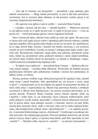 — Ach, jak to świetnie, żeś przyjechał! — powiedział i jego spokojny głos
zadrżał wzruszeniem. — Mogę śmiało powiedzieć, że jest to dla mnie prawdziwy
ewenement. Jest to wreszcie jakaś odmiana, że tak powiem: wyłom, pauza w tej
wiecznej, bezgranicznej monotonii...
— Ale zapewne czas upływa wam tu szybko — zauważył Hans Castorp.
— I prędko, i powoli, jak kto chce — odrzekł Joachim. — Właściwie, powiem
ci, nie upływa wcale, to w ogóle nie jest czas i w ogóle to nie jest życie — o nie, na
pewno nie — mówił potrząsając głową i znowu sięgnął po kieliszek.
Hans Castorp pił także, chociaż twarz paliła go teraz jak ogień. Ale poza tym
w całym ciele czuł ciągle jeszcze zimno i ogarnął go jakiś dziwnie radosny, a jednak
męczący niepokój. Słowa goniły jedno drugie, raz po raz się mylił, ale, machnąwszy
na to ręką, mówił dalej. Zresztą i Joachim był bardzo ożywiony, a ich rozmowa
toczyła się tym swobodniej i weselej, że nucąca i stukająca pani nagle wstała i opu-
ściła salę. Wymachiwali widelcami, mając pełne usta jedzenia, przybierali ważne
miny, śmiali się, przytakiwali sobie, podnosili ramiona i zanim zdążyli przełknąć,
już mówili dalej. Joachim chciał się dowiedzieć, co słychać w Hamburgu, i napro-
wadził rozmowę na projektowaną regulację Łaby.
— To będzie rzecz epokowa! — powiedział Hans Castorp. — Epokowa dla roz-
woju naszej żeglugi — rezultaty będą olbrzymie. Wstawiamy do budżetu pozycję
pięćdziesięciu milionów jako jednorazowy wydatek i możesz być przekonany, że
dobrze wiemy, co robimy.
Zresztą, pomimo wielkiej wagi, którą przywiązywał do regulacji Łaby, zmienił
zaraz temat i prosił Joachima, żeby opowiedział mu coś jeszcze o życiu „tutaj
w górze” i o kuracjuszach, na co ten chętnie się zgodził, bo przyjemnie mu było, że
może sobie ulżyć i wypowiedzieć się. Musiał więc powtórzyć historię o zwłokach
zwożonych w dół po torze bobslejowym i raz jeszcze wyraźnie potwierdzić, że to
szczera prawda. Ponieważ Hansa Castorpa znowu śmiech ogarnął, śmiał się
i Joachim i widać było, że się rozkoszuje swym własnym rozbawieniem; toteż
ażeby podsycić wesoły nastrój, opowiadał i o różnych innych zabawnych rzeczach.
Jest tu pewna dama, żona jakiegoś muzyka z Cannstatt, nazywa się pani Stöhr,
zresztą dość poważnie chora, siedzi z nim przy stole; jest to osoba najmniej kultu-
ralna, jaką kiedykolwiek widział: mówi „dezynfeskować” — i to zupełnie poważ-
nie. A asystenta Krokowskiego nazywa „fomulusem”. I trzeba tego wszystkiego słu-
chać poważnie, bez najlżejszego grymasu. Poza tym plotkuje straszliwie, jak zresztą
prawie wszyscy tutaj w górze, a o pewnej innej damie, pani Iltis, opowiada, że nosi
„sterylet”! — Wyobraź sobie, nazywa to „sterylet” — to przecież nieocenione! —
- 16 -
 