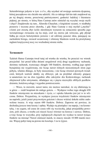 Settembriniego jedynie w tym c e l u , aby uzyskać od swojego sumienia dyspensę,
której początkowo nie chciało mu udzielić. Ale co takiego lub kto taki znajdował się
po tej drugiej strome, przeciwnej patriotyzmowi, godności ludzkiej i literaturze
pięknej, po stronie, w którą Hans Castorp znów ośmielał się wysyłać swoje myśli
i chęci? Znajdowała się tam... Kławdia Chauchat, z kirgiskimi oczami, w niedbałej
postawie i toczona przez chorobę, i gdy Hans Castorp o niej myślał („myśleć”
o kimś jest zresztą zbyt ściśle określonym wyrazem na oznaczenie sposobu jego
wewnętrznego zwracania się ku niej), czuł się znowu jak wówczas, gdy płynął
łódką po owym holsztyńskim jeziorze i od szklistej jasności dnia, panującej na
zachodnim brzegu, zwracał oczarowany i olśniony blaskiem wzrok ku przetykanej
mgłami księżycowej nocy we wschodniej stronie nieba.
Termometr
Tydzień Hansa Castorpa trwał tutaj od wtorku do wtorku, bo przecież we wtorek
przyjechał. Już przed kilku dniami uregulował swój drugi tygodniowy rachunek,
skromny rachunek, wynoszący okrągło 160 franków, skromny, według jego opinii
bynajmniej nie wygórowany, nie licząc nawet różnych nieocenionych stron jego
pobytu, właśnie dlatego, że były nieocenione, i nie licząc również pewnych świad-
czeń, których wartość dałaby się obliczyć, jak na przykład orkiestry grającej
w sanatorium raz na dwa tygodnie albo odczytów dra Krokowskiego; rachunek
obejmował tylko utrzymanie, składające się z pięciu niezwykle obfitych posiłków
dziennie, hotelową usługę i wygodne pomieszczenie.
— Wiesz, to niewiele, nawet tanio; nie możesz narzekać, że cię obdzierają tu
w górze — rzekł hospitant do stałego gościa. — Wydajesz wobec tego okrągłe 650
franków miesięcznie na mieszkanie i życie, a i opieka lekarska jest już w to wli-
czona. Dobrze. Przypuśćmy, że wydajesz jeszcze trzydzieści franków miesięcznie
na napiwki, jeżeli jesteś przyzwoitym gościem i chcesz widzieć dokoła siebie zado-
wolone twarze. A więc razem 680 franków. Dobrze. Zapewne mi powiesz, że
dochodzą jeszcze inne koszty i opłaty. Wydaje się pieniądze i na napoje, i na kosme-
tykę, i na cygara, od czasu do czasu robi się wycieczkę, jakąś przejażdżkę powo-
zem, jeśli chcesz, a trzeba coś niecoś liczyć również na krawca i szewca. Dobrze,
a więc licząc to wszystko, przy najlepszych chęciach nie wydasz tu nawet tysiąca
franków na miesiąc! Nawet ośmiuset marek, to znaczy niecałe 10 000 marek rocz-
nie. Więcej pobyt tutaj na pewno nie kosztuje. I za to żyjesz.
- 160 -
 