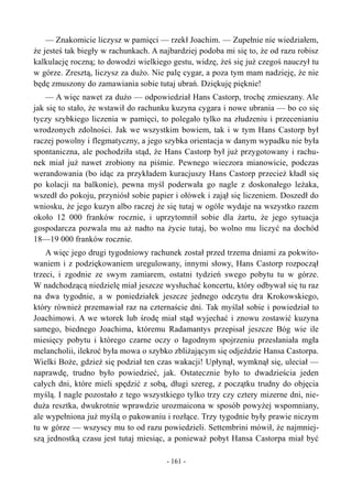 — Znakomicie liczysz w pamięci — rzekł Joachim. — Zupełnie nie wiedziałem,
że jesteś tak biegły w rachunkach. A najbardziej podoba mi się to, że od razu robisz
kalkulację roczną; to dowodzi wielkiego gestu, widzę, żeś się już czegoś nauczył tu
w górze. Zresztą, liczysz za dużo. Nie palę cygar, a poza tym mam nadzieję, że nie
będę zmuszony do zamawiania sobie tutaj ubrań. Dziękuję pięknie!
— A więc nawet za dużo — odpowiedział Hans Castorp, trochę zmieszany. Ale
jak się to stało, że wstawił do rachunku kuzyna cygara i nowe ubrania — bo co się
tyczy szybkiego liczenia w pamięci, to polegało tylko na złudzeniu i przecenianiu
wrodzonych zdolności. Jak we wszystkim bowiem, tak i w tym Hans Castorp był
raczej powolny i flegmatyczny, a jego szybka orientacja w danym wypadku nie była
spontaniczna, ale pochodziła stąd, że Hans Castorp był już przygotowany i rachu-
nek miał już nawet zrobiony na piśmie. Pewnego wieczora mianowicie, podczas
werandowania (bo idąc za przykładem kuracjuszy Hans Castorp przecież kładł się
po kolacji na balkonie), pewna myśl poderwała go nagle z doskonałego leżaka,
wszedł do pokoju, przyniósł sobie papier i ołówek i zajął się liczeniem. Doszedł do
wniosku, że jego kuzyn albo raczej że się tutaj w ogóle wydaje na wszystko razem
około 12 000 franków rocznie, i uprzytomnił sobie dla żartu, że jego sytuacja
gospodarcza pozwala mu aż nadto na życie tutaj, bo wolno mu liczyć na dochód
18—19 000 franków rocznie.
A więc jego drugi tygodniowy rachunek został przed trzema dniami za pokwito-
waniem i z podziękowaniem uregulowany, innymi słowy, Hans Castorp rozpoczął
trzeci, i zgodnie ze swym zamiarem, ostatni tydzień swego pobytu tu w górze.
W nadchodzącą niedzielę miał jeszcze wysłuchać koncertu, który odbywał się tu raz
na dwa tygodnie, a w poniedziałek jeszcze jednego odczytu dra Krokowskiego,
który również przemawiał raz na czternaście dni. Tak myślał sobie i powiedział to
Joachimowi. A we wtorek lub środę miał stąd wyjechać i znowu zostawić kuzyna
samego, biednego Joachima, któremu Radamantys przepisał jeszcze Bóg wie ile
miesięcy pobytu i którego czarne oczy o łagodnym spojrzeniu przesłaniała mgła
melancholii, ilekroć była mowa o szybko zbliżającym się odjeździe Hansa Castorpa.
Wielki Boże, gdzież się podział ten czas wakacji! Upłynął, wymknął się, uleciał —
naprawdę, trudno było powiedzieć, jak. Ostatecznie było to dwadzieścia jeden
całych dni, które mieli spędzić z sobą, długi szereg, z początku trudny do objęcia
myślą. I nagle pozostało z tego wszystkiego tylko trzy czy cztery mizerne dni, nie-
duża resztka, dwukrotnie wprawdzie urozmaicona w sposób powyżej wspomniany,
ale wypełniona już myślą o pakowaniu i rozłące. Trzy tygodnie były prawie niczym
tu w górze — wszyscy mu to od razu powiedzieli. Settembrini mówił, że najmniej-
szą jednostką czasu jest tutaj miesiąc, a ponieważ pobyt Hansa Castorpa miał być
- 161 -
 