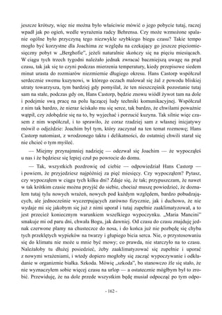 jeszcze krótszy, więc nie można było właściwie mówić o jego pobycie tutaj, raczej
wpadł jak po ogień, wedle wyrażenia radcy Behrensa. Czy może wzmożone spala-
nie ogólne było przyczyną tego niezwykle szybkiego biegu czasu? Takie tempo
mogło być korzystne dla Joachima ze względu na czekający go jeszcze pięciomie-
sięczny pobyt w „Berghofie”, jeżeli naturalnie skończy się na pięciu miesiącach.
W ciągu tych trzech tygodni należało jednak zwracać baczniejszą uwagę na prąd
czasu, tak jak się to czyni podczas mierzenia temperatury, kiedy przepisowe siedem
minut urasta do rozmiarów niezmiernie długiego okresu. Hans Castorp współczuł
serdecznie swemu kuzynowi, w którego oczach malował się żal z powodu bliskiej
utraty towarzysza, tym bardziej gdy pomyślał, że ten nieszczęśnik pozostanie tutaj
sam na stałe, podczas gdy on, Hans Castorp, będzie znowu wiódł żywot tam na dole
i podejmie swą pracę na polu łączącej ludy techniki komunikacyjnej. Współczuł
z nim tak bardzo, że nieraz ściskało mu się serce, tak bardzo, że chwilami poważnie
wątpił, czy zdobędzie się na to, by wyjechać i porzucić kuzyna. Tak silnie więc cza-
sem z nim współczuł, i to sprawiło, że coraz rzadziej sam z własnej inicjatywy
mówił o odjeździe: Joachim był tym, który zaczynał na ten temat rozmowę; Hans
Castorp natomiast, z wrodzonego taktu i delikatności, do ostatniej chwili starał się
nie chcieć o tym myśleć.
— Miejmy przynajmniej nadzieję — odezwał się Joachim — że wypocząłeś
u nas i że będziesz się lepiej czuł po powrocie do domu.
— Tak, wszystkich pozdrowię od ciebie — odpowiedział Hans Castorp —
i powiem, że przyjedziesz najpóźniej za pięć miesięcy. Czy wypocząłem? Pytasz,
czy wypocząłem w ciągu tych kilku dni? Zdaje się, że tak; przypuszczam, że nawet
w tak krótkim czasie można przyjść do siebie, chociaż muszę powiedzieć, że dozna-
łem tutaj tylu nowych wrażeń, nowych pod każdym względem, bardzo pobudzają-
cych, ale jednocześnie wyczerpujących zarówno fizycznie, jak i duchowo, że nie
wydaje mi się jakobym się już z nimi uporał i tutaj zupełnie zaaklimatyzował, a to
jest przecież koniecznym warunkiem wszelkiego wypoczynku. „Maria Mancini”
smakuje mi od paru dni, chwała Bogu, jak dawniej. Od czasu do czasu znajduję jed-
nak czerwone plamy na chusteczce do nosa, i do końca już nie pozbędę się chyba
tych przeklętych wypieków na twarzy i głupiego bicia serca. Nie, o przystosowaniu
się do klimatu nie może u mnie być mowy; co prawda, nie starczyło na to czasu.
Należałoby tu dłużej posiedzieć, żeby zaaklimatyzować się zupełnie i uporać
z nowymi wrażeniami, i wtedy dopiero mogłoby się zacząć wypoczywanie i odkła-
danie w organizmie białka. Szkoda. Mówię „szkoda”, bo stanowczo źle się stało, że
nie wyznaczyłem sobie więcej czasu na urlop — a ostatecznie mógłbym był to zro-
bić. Przewiduję, że na dole przede wszystkim będę musiał odpocząć po tym odpo-
- 162 -
 
