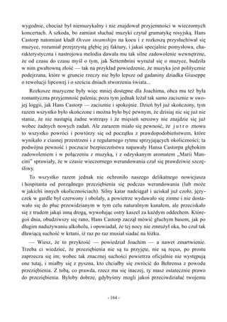 wygodnie, chociaż był niemuzykalny i nie znajdował przyjemności w wieczornych
koncertach. A szkoda, bo zamiast słuchać muzyki czytał gramatykę rosyjską. Hans
Castorp natomiast kładł Ocean steamships na kocu i z rozkoszą przysłuchiwał się
muzyce, rozumiał przejrzystą głębię jej faktury, i jakaś specjalnie pomysłowa, cha-
rakterystyczna i nastrojowa melodia dawała mu tak silne zadowolenie wewnętrzne,
że od czasu do czasu myśl o tym, jak Settembrini wyrażał się o muzyce, budziła
w nim gwałtowną złość — tak na przykład powiedzenie, że muzyka jest politycznie
podejrzana, które w gruncie rzeczy nie było lepsze od gadaniny dziadka Giuseppe
o rewolucji lipcowej i o sześciu dniach stworzenia świata...
Rozkosze muzyczne były więc mniej dostępne dla Joachima, obca mu też była
romantyczna przyjemność palenia; poza tym jednak leżał tak samo zacisznie w swo-
jej loggii, jak Hans Castorp — zacisznie i spokojnie. Dzień był już skończony, tym
razem wszystko było skończone i można było być pewnym, że dzisiaj nic się już nie
stanie, że nie nastąpią żadne wstrząsy i że mięsień sercowy nie znajdzie się już
wobec żadnych nowych zadań. Ale zarazem miało się pewność, że j u t r o znowu
to wszystko powróci i powtórzy się od początku z prawdopodobieństwem, które
wynikało z ciasnej przestrzeni i z regularnego rytmu sprzyjających okoliczności; ta
podwójna pewność i poczucie bezpieczeństwa napawały Hansa Castorpa głębokim
zadowoleniem i w połączeniu z muzyką, i z odzyskanym aromatem „Marii Man-
cini” sprawiały, że w czasie wieczornego werandowania czuł się prawdziwie szczę-
śliwy.
To wszystko razem jednak nie ochroniło naszego delikatnego nowicjusza
i hospitanta od porządnego przeziębienia się podczas werandowania (lub może
w jakichś innych okolicznościach). Silny katar nadciągał i uciskał już czoło, języ-
czek w gardle był czerwony i obolały, a powietrze wydawało się zimne i nie dosta-
wało się do płuc przewidzianym w tym celu naturalnym kanałem, ale przeciskało
się z trudem jakąś inną drogą, wywołując ostry kaszel za każdym oddechem. Które-
goś dnia, obudziwszy się rano, Hans Castorp zaczął mówić głuchym basem, jak po
długim nadużywaniu alkoholu, i opowiadał, że tej nocy nie zmrużył oka, bo czuł tak
dławiącą suchość w krtani, iż raz po raz musiał siadać na łóżku.
— Wiesz, że to przykrość — powiedział Joachim — a nawet zmartwienie.
Trzeba ci wiedzieć, że przeziębienia nie są tu przyjęte, nie są reçus, po prostu
zaprzecza się im; wobec tak znacznej suchości powietrza oficjalnie nie występują
one tutaj, i miałby się z pyszna, kto chciałby się zwrócić do Behrensa z powodu
przeziębienia. Z tobą, co prawda, rzecz ma się inaczej, ty masz ostatecznie prawo
do przeziębienia. Byłoby dobrze, gdybyśmy mogli jakoś przeciwdziałać twojemu
- 164 -
 