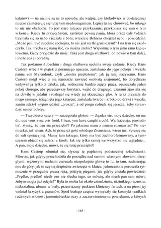 katarowi — na nizinie są na to sposoby, ale wątpię, czy ktokolwiek w dostatecznej
mierze zainteresuje się tutaj tym niedomaganiem. Lepiej tu nie chorować, bo nikogo
to nic nie obchodzi. To jest stare tutejsze przykazanie, przekonasz się sam o tym
w końcu. Kiedy tu przyjechałem, zastałem pewną panią, która przez cały tydzień
trzymała się za ucho i jęczała z bólu; wreszcie Behrens obejrzał ucho i powiedział:
„Może pani być zupełnie spokojna, to nie jest na tle gruźliczym!” I na tym się skoń-
czyło. Tak, trzeba się namyślić, co można zrobić! Wspomnę o tym jutro rano kąpie-
lowemu, kiedy przyjdzie do mnie. Taka jest droga służbowa: on powie o tym dalej,
i może coś ci poradzą.
Tak postanowił Joachim i droga służbowa spełniła swoje zadanie. Kiedy Hans
Castorp wrócił w piątek z porannego spaceru, zastukano do jego pokoju i weszła
panna von Mylendonk, czyli „siostra przełożona”, jak ją tutaj nazywano. Hans
Castorp mógł więc z nią nareszcie zawrzeć osobistą znajomość, bo dotychczas
widywał ją tylko z daleka, jak, widocznie bardzo zajęta pracą, opuszczała jeden
pokój chorego, aby przeciąwszy korytarz, wejść do drugiego; czasami zjawiała się
na chwilę w jadalni i rozlegał się wtedy jej skrzeczący głos. A teraz przyszła do
niego samego, ściągnięta jego katarem; zastukała twardo i krótko do drzwi i weszła,
zanim zdążył wypowiedzieć „proszę”, a od progu cofnęła się jeszcze, żeby spraw-
dzić numer pokoju.
— Trzydzieści cztery — zarzegotała głośno. — Zgadza się, moje dziecko, on me
dit, que vous avez pris froid. I hear, you have caught a cold. Wy, każetsja, prostudi-
lis’, słyszę, że pan się przeziębił? Po jakiemu mam z panem rozmawiać? Po nie-
miecku, już wiem. Ach, to przecież gość młodego Ziemssena, wiem już. Spieszę się
do sali operacyjnej. Mamy tam takiego, który ma być zachloroformowany, a tym-
czasem objadł się sałatki z fasoli. Jak się tylko samej we wszystko nie wglądnie...
A pan, moje dziecko, mówi, że się tutaj przeziębił?
Hans Castorp zdumiał się, słysząc tę paplaninę podstarzałej szlachcianki.
Mówiąc, jak gdyby przechodziła do porządku nad swoimi własnymi słowami, okrą-
głymi, wężowymi ruchami zwracała niespokojnie głowę to tu, to tam, zadzierając
nos do góry, jak to czynią drapieżne zwierzęta w klatce; jednocześnie poruszała ryt-
micznie w przegubie prawą ręką, pokrytą piegami, jak gdyby chciała powiedzieć:
„Prędko, prędko! niech pan nie słucha tego, co mówię, ale niech pan sam mówi,
żebym mogła już odejść!” Była to osoba lat około czterdziestu, niziutkiego wzrostu,
niekształtna, ubrana w biały, przewiązany paskiem kliniczny fartuch, a na piersi jej
widniał krzyżyk z granatów. Spod białego czepca wymykały się kosmyki rzadkich
rudawych włosów; jasnoniebieskie oczy z zaczerwienionymi powiekami, z których
- 165 -
 