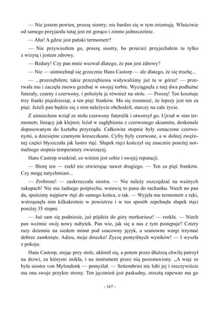 — Nie jestem pewien, proszę siostry; nie bardzo się w tym orientuję. Właściwie
od samego przyjazdu tutaj jest mi gorąco i zimno jednocześnie.
— Aha! A gdzie jest pański termometr?
— Nie przywiozłem go, proszę siostry, bo przecież przyjechałem tu tylko
z wizytą i jestem zdrowy.
— Bzdury! Czy pan mnie wezwał dlatego, że pan jest zdrowy?
— Nie — uśmiechnął się grzecznie Hans Castorp — ale dlatego, że się trochę...
— ...przeziębiłem; takie przeziębienia widywaliśmy już tu w górze! — prze-
rwała mu i zaczęła znowu grzebać w swojej torbie. Wyciągnęła z niej dwa podłużne
futerały, czarny i czerwony, i położyła je również na stole. — Proszę! Ten kosztuje
trzy franki pięćdziesiąt, a ten pięć franków. Ma się rozumieć, że lepszy jest ten za
pięć. Jeżeli pan będzie się z nim należycie obchodził, starczy na całe życie.
Z uśmiechem wziął ze stołu czerwony futeralik i otworzył go. Ujrzał w nim ter-
mometr, lśniący jak klejnot; leżał w zagłębieniu z czerwonego aksamitu, doskonale
dopasowanym do kształtu przyrządu. Całkowite stopnie były oznaczone czerwo-
nymi, a dziesiętne czarnymi kreseczkami. Cyfry były czerwone, a w dolnej zwężo-
nej części błyszczała jak lustro rtęć. Słupek rtęci kończył się znacznie poniżej nor-
malnego stopnia temperatury zwierzęcej.
Hans Castorp wiedział, co winien jest sobie i swojej reputacji.
— Biorę ten — rzekł nie otwierając nawet drugiego. — Ten za pięć franków.
Czy mogę natychmiast...
— Zrobione! — zaskrzeczała siostra. — Nie należy oszczędzać na ważnych
zakupach! Nie ma żadnego pośpiechu, wstawię to panu do rachunku. Niech no pan
da, spuścimy najpierw rtęć do samego końca, o tak. — Wyjęła mu termometr z ręki,
wstrząsnęła nim kilkakrotnie w powietrzu i w ten sposób zepchnęła słupek rtęci
poniżej 35 stopni.
— Już sam się podniesie, już pójdzie do góry merkuriusz! — rzekła. — Niech
pan weźmie swój nowy nabytek. Pan wie, jak się u nas z tym postępuje? Cztery
razy dziennie na siedem minut pod szacowny język, a szanowne wargi trzymać
dobrze zamknięte. Adieu, moje dziecko! Życzę pomyślnych wyników! — I wyszła
z pokoju.
Hans Castorp, stojąc przy stole, ukłonił się, a potem przez dłuższą chwilę patrzył
na drzwi, za którymi znikła, i na instrument przez nią pozostawiony. „A więc to
była siostra von Mylendonk — pomyślał. — Settembrini nie lubi jej i rzeczywiście
ma ona swoje przykre strony. Ten jęczmień jest paskudny, zresztą zapewne ma go
- 167 -
 