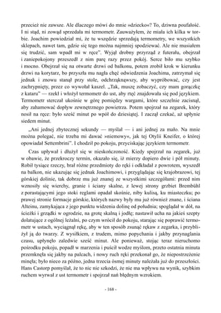 przecież nie zawsze. Ale dlaczego mówi do mnie »dziecko«? To, dziwna poufałość.
I ni stąd, ni zowąd sprzedała mi termometr. Zauważyłem, że miała ich kilka w tor-
bie. Joachim powiedział mi, że tu wszędzie sprzedają termometry, we wszystkich
sklepach, nawet tam, gdzie się tego można najmniej spodziewać. Ale nie musiałem
się trudzić, sam wpadł mi w ręce”. Wyjął drobny przyrząd z futerału, obejrzał
i zaniepokojony przeszedł z nim parę razy przez pokój. Serce biło mu szybko
i mocno. Obejrzał się na otwarte drzwi od balkonu, potem zrobił krok w kierunku
drzwi na korytarz, bo przyszła mu nagła chęć odwiedzenia Joachima, zatrzymał się
jednak i znowu stanął przy stole, odchrząknąwszy, aby wypróbować, czy jest
zachrypnięty, przez co wywołał kaszel. „Tak, muszę zobaczyć, czy mam gorączkę
z kataru” — rzekł i włożył termometr do ust, aby rtęć znajdowała się pod językiem.
Termometr sterczał ukośnie w górę pomiędzy wargami, które szczelnie zacisnął,
aby zahamować dopływ zewnętrznego powietrza. Potem spojrzał na zegarek, który
nosił na ręce: było sześć minut po wpół do dziesiątej. I zaczął czekać, aż upłynie
siedem minut.
„Ani jednej zbytecznej sekundy — myślał — i ani jednej za mało. Na mnie
można polegać, nie trzeba mi dawać »niemowy«, jak tej Otylii Kneifer, o której
opowiadał Settembrini”. I chodził po pokoju, przyciskając językiem termometr.
Czas upływał i dłużył się w nieskończoność. Kiedy spojrzał na zegarek, już
w obawie, że przekroczy termin, okazało się, iż mierzy dopiero dwie i pół minuty.
Robił tysiące rzeczy, brał różne przedmioty do ręki i odkładał z powrotem, wyszedł
na balkon, nie ukazując się jednak Joachimowi, i przyglądając się krajobrazowi, tej
górskiej dolinie, tak dobrze mu już znanej ze wszystkimi szczegółami: przed nim
wznosiły się wierchy, granie i ściany skalne, z lewej strony grzbiet Brembühl
z porastającymi jego stoki reglami opadał skośnie, niby kulisą, ku miasteczku; po
prawej stronie formacje górskie, których nazwy były mu już również znane, i ściana
Alteinu, zamykająca z jego punktu widzenia dolinę od południa; spoglądał w dół, na
ścieżki i grządki w ogrodzie, na grotę skalną i jodłę; nastawił ucha na jakieś szepty
dolatujące z ogólnej leżalni, po czym wrócił do pokoju, starając się poprawić termo-
metr w ustach, wyciągnął rękę, aby w ten sposób zsunąć rękaw z zegarka, i przybli-
żył ją do twarzy. Z wysiłkiem, z trudem, mimo popychania i jakby przynaglania
czasu, upłynęło zaledwie sześć minut. Ale ponieważ, stojąc teraz nieruchomo
pośrodku pokoju, popadł w marzenia i puścił wodze myślom, przeto ostatnia minuta
przemknęła się jakby na palcach, i nowy ruch ręki przekonał go, że niepostrzeżenie
minęła; było nieco za późno, jedna trzecia ósmej minuty należała już do przeszłości.
Hans Castorp pomyślał, że to nic nie szkodzi, że nie ma wpływu na wynik, szybkim
ruchem wyrwał z ust termometr i spojrzał nań błędnym wzrokiem.
- 168 -
 