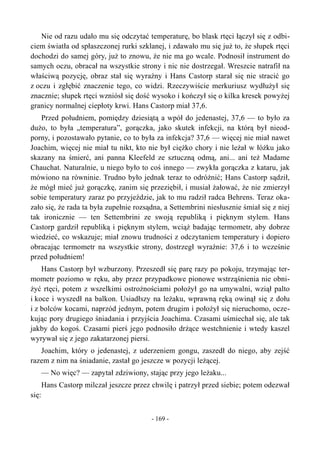 Nie od razu udało mu się odczytać temperaturę, bo blask rtęci łączył się z odbi-
ciem światła od spłaszczonej rurki szklanej, i zdawało mu się już to, że słupek rtęci
dochodzi do samej góry, już to znowu, że nie ma go wcale. Podnosił instrument do
samych oczu, obracał na wszystkie strony i nic nie dostrzegał. Wreszcie natrafił na
właściwą pozycję, obraz stał się wyraźny i Hans Castorp starał się nie stracić go
z oczu i zgłębić znaczenie tego, co widzi. Rzeczywiście merkuriusz wydłużył się
znacznie; słupek rtęci wzniósł się dość wysoko i kończył się o kilka kresek powyżej
granicy normalnej ciepłoty krwi. Hans Castorp miał 37,6.
Przed południem, pomiędzy dziesiątą a wpół do jedenastej, 37,6 — to było za
dużo, to była „temperatura”, gorączka, jako skutek infekcji, na którą był nieod-
porny, i pozostawało pytanie, co to była za infekcja? 37,6 — więcej nie miał nawet
Joachim, więcej nie miał tu nikt, kto nie był ciężko chory i nie leżał w łóżku jako
skazany na śmierć, ani panna Kleefeld ze sztuczną odmą, ani... ani też Madame
Chauchat. Naturalnie, u niego było to coś innego — zwykła gorączka z kataru, jak
mówiono na równinie. Trudno było jednak teraz to odróżnić; Hans Castorp sądził,
że mógł mieć już gorączkę, zanim się przeziębił, i musiał żałować, że nie zmierzył
sobie temperatury zaraz po przyjeździe, jak to mu radził radca Behrens. Teraz oka-
zało się, że rada ta była zupełnie rozsądna, a Settembrini niesłusznie śmiał się z niej
tak ironicznie — ten Settembrini ze swoją republiką i pięknym stylem. Hans
Castorp gardził republiką i pięknym stylem, wciąż badając termometr, aby dobrze
wiedzieć, co wskazuje; miał znowu trudności z odczytaniem temperatury i dopiero
obracając termometr na wszystkie strony, dostrzegł wyraźnie: 37,6 i to wcześnie
przed południem!
Hans Castorp był wzburzony. Przeszedł się parę razy po pokoju, trzymając ter-
mometr poziomo w ręku, aby przez przypadkowe pionowe wstrząśnienia nie obni-
żyć rtęci, potem z wszelkimi ostrożnościami położył go na umywalni, wziął palto
i koce i wyszedł na balkon. Usiadłszy na leżaku, wprawną ręką owinął się z dołu
i z bolców kocami, naprzód jednym, potem drugim i położył się nieruchomo, ocze-
kując pory drugiego śniadania i przyjścia Joachima. Czasami uśmiechał się, ale tak
jakby do kogoś. Czasami pierś jego podnosiło drżące westchnienie i wtedy kaszel
wyrywał się z jego zakatarzonej piersi.
Joachim, który o jedenastej, z uderzeniem gongu, zaszedł do niego, aby zejść
razem z nim na śniadanie, zastał go jeszcze w pozycji leżącej.
— No więc? — zapytał zdziwiony, stając przy jego leżaku...
Hans Castorp milczał jeszcze przez chwilę i patrzył przed siebie; potem odezwał
się:
- 169 -
 
