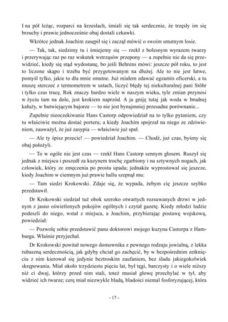 I na pół leżąc, rozparci na krzesłach, śmiali się tak serdecznie, że trzęsły im się
brzuchy i prawie jednocześnie obaj dostali czkawki.
Wkrótce jednak Joachim zasępił się i zaczął mówić o swoim smutnym losie.
— Tak, tak, siedzimy tu i śmiejemy się — rzekł z bolesnym wyrazem twarzy
i przerywając raz po raz wskutek wstrząsów przepony — a zupełnie nie da się prze-
widzieć, kiedy się stąd wydostanę, bo jeśli Behrens mówi: jeszcze pół roku, to jest
to liczone skąpo i trzeba być przygotowanym na dłużej. Ale to nie jest łatwe,
pomyśl tylko, jakie to dla mnie smutne. Już miałem zdawać egzamin oficerski, a tu
muszę sterczeć z termometrem w ustach, liczyć błędy tej niekulturalnej pani Stöhr
i tylko czas tracę. Rok znaczy bardzo wiele w naszym wieku, tyle zmian przynosi
w życiu tam na dole, jest krokiem naprzód. A ja gniję tutaj jak woda w brudnej
kałuży, w butwiejącym bajorze — to nie jest bynajmniej przesadne porównanie...
Zupełnie nieoczekiwanie Hans Castorp odpowiedział na to tylko pytaniem, czy
tu właściwie można dostać porteru; a kiedy Joachim spojrzał na niego ze zdziwie-
niem, zauważył, że już zasypia — właściwie już spał.
— Ale ty śpisz przecie! — powiedział Joachim. — Chodź, już czas, byśmy się
obaj położyli.
— To w ogóle nie jest czas — rzekł Hans Castorp sennym głosem. Ruszył się
jednak z miejsca i poszedł za kuzynem trochę zgarbiony i na sztywnych nogach, jak
człowiek, który ze zmęczenia po prostu upada; jednakże wyprostował się jeszcze,
kiedy Joachim w ciemnym już prawie hallu szepnął mu:
— Tam siedzi Krokowski. Zdaje się, że wypada, żebym cię jeszcze szybko
przedstawił.
Dr Krokowski siedział tuż obok szeroko otwartych rozsuwanych drzwi w jed-
nym z jasno oświetlonych pokojów ogólnych i czytał gazetę. Kiedy młodzi ludzie
podeszli do niego, wstał z miejsca, a Joachim, przybierając postawę wojskową,
powiedział:
— Pozwolę sobie przedstawić panu doktorowi mojego kuzyna Castorpa z Ham-
burga. Właśnie przyjechał.
Dr Krokowski powitał nowego domownika z pewnego rodzaju jowialną, z lekka
rubaszną serdecznością, jak gdyby chciał go zachęcić, by w bezpośrednim zetknię-
ciu z nim kierował się jedynie beztroskim zaufaniem, bez śladu jakiegokolwiek
skrępowania. Miał około trzydziestu pięciu lat, był tęgi, barczysty i o wiele niższy
niż ci dwaj, którzy przed nim stali, toteż musiał głowę przechylać w tył, aby
widzieć ich twarze; cerę miał niezwykle bladą, bladości niemal fosforyzującej, która
- 17 -
 