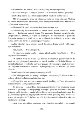 — Chcesz usłyszeć nowinę? Mam trochę podwyższoną temperaturę.
— Co to ma znaczyć? — zapytał Joachim. — Czy czujesz, że masz gorączkę?
Hans Castorp znowu nie od razu odpowiedział, po chwili rzekł z wolna:
— Mój drogi, gorączkę czuję już od dawna, właściwie przez cały czas. Ale teraz
nie chodzi o subiektywne odczuwanie, ale o obiektywne stwierdzenie. Właśnie mie-
rzyłem sobie temperaturę.
— Mierzyłeś?! Czym?! — zawołał Joachim z przestrachem.
— Rozumie się, że termometrem — odparł Hans Castorp, ironicznie i trochę
surowo. — Kupiłem od starszej siostry. Nie rozumiem, dlaczego ona ciągle mówi
„moje dziecko”, uważam, że to jest nie na miejscu. Ale sprzedała mi w pośpiechu
doskonały termometr, a jeżeli chcesz się przekonać, ile wskazuje, to zobacz, leży
tam na umywalni. Bardzo nieznaczne podwyższenie.
Joachim odwrócił się na pięcie i wszedł do pokoju. Kiedy wrócił, rzekł z pew-
nym wahaniem:
— Tak, tu jest 37 i 5 ½ dziesiętnych.
— To znaczy, że trochę opadło — odpowiedział szybko Hans Castorp. — Było
trzydzieści siedem sześć.
— W każdym razie nie można tego nazwać nieznacznym podwyższeniem, bo
zważ, że mierzyłeś przed południem — mówił Joachim. — To ładna historia —
powiedział i stanął obok leżaka kuzyna w pozycji odpowiadającej tej „ładnej histo-
rii”, z rękami wspartymi na biodrach i z pochyloną głową. — Będziesz się musiał
położyć.
Hans Castorp miał na to przygotowaną odpowiedź.
— Nie widzę powodu, dla którego miałbym z temperaturą 37,6 leżeć w łóżku,
podczas gdy ty i wielu innych chodzicie z nią.
— Z nami jest inna sprawa — odpowiedział Joachim. — Twoja choroba jest
ostra i niewinna. Masz gorączkę z kataru.
— Po pierwsze — odparł Hans Castorp, podzieliwszy swoją przemowę na „po
pierwsze” i „po drugie” — nie pojmuję, dlaczego z gorączką niewinną — załóżmy,
że taka w ogóle istnieje — należy leżeć w łóżku, a z inną można chodzić. A po dru-
gie, tłumaczę ci przecież, że już przed katarem czułem gorączkę. Stoję na stanowi-
sku — zakończył — że 37,6 równa się 37,6. Jeżeli wy możecie chodzić z taką tem-
peraturą, to i ja mogę.
— Ależ ja po przyjeździe musiałem cztery tygodnie przeleżeć — powiedział
- 170 -
 