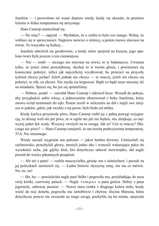 Joachim — i pozwolono mi wstać dopiero wtedy, kiedy się okazało, że pomimo
leżenia w łóżku temperatura się utrzymuje.
Hans Castorp uśmiechnął się.
— No więc? — zapytał. — Myślałem, że u ciebie to było coś innego. Widzę, że
wikłasz się w sprzeczności. Najpierw mówisz o różnicy, a potem znowu stawiasz na
równi. To wszystko są bzdury...
Joachim odwrócił się gwałtownie, a kiedy znów spojrzał na kuzyna, jego opa-
lona twarz była jeszcze o ton ciemniejsza.
— Nie — rzekł — niczego nie stawiam na równi, to ty bałamucisz. Uważam
tylko, że jesteś silnie przeziębiony, słychać to w twoim głosie, i powinieneś się
koniecznie położyć, żebyś jak najszybciej wyzdrowiał, bo przecież na przyszły
tydzień chcesz jechać! Jeżeli jednak nie chcesz — to znaczy, jeżeli nie chcesz się
położyć, to rób, co chcesz. Nie myślę cię krępować. Bądź co bądź teraz musimy iść
na śniadanie. Śpiesz się, bo już się spóźniliśmy.
— Dobrze, jazda! — zawołał Hans Castorp i odrzucił koce. Wszedł do pokoju,
aby przygładzić sobie włosy, a jednocześnie obserwował z boku Joachima, który
znowu wziął termometr do ręki. Potem zeszli w milczeniu na dół i zajęli swe miej-
sca w jadalni, gdzie, jak zwykle o tej porze, było biało od mleka.
Kiedy karlica przyniosła piwo, Hans Castorp rzekł jej z pełną powagi rezygna-
cją, że dzisiaj woli nie pić piwa, że w ogóle nic pić nie będzie, nie, dziękuje, co naj-
wyżej jeden łyk wody. Wszyscy zwrócili na to uwagę. Jak to? Cóż to znaczy? Dla-
czego nie piwo? — Hans Castorp oznajmił, że ma trochę podwyższoną temperaturę.
37,6. Nic strasznego.
Wtedy zaczęli wygrażać mu palcami — jakoś bardzo dziwnie. Uśmiechali się
szelmowsko, przechylali głowy, mrużyli jedno oko i wznosili wskazujące palce do
wysokości ucha, jak gdyby ktoś, kto dotychczas udawał niewiniątko, dał nagle
powód do wielce pikantnych posądzeń.
— Ale też z pana! — rzekła nauczycielka, grożąc mu z uśmiechem, i puszek na
jej policzkach zaróżowił się. — Ładne historie słyszymy tutaj, nie ma co mówić.
No, no, no!
— Ho, ho — powiedziała nagle pani Stöhr i pogroziła mu, przykładając do nosa
swój krótki, czerwony paluch. — Nagle t e m p u s u pana gościa. Dobry z pana
jegomość, zabawny pasażer. — Nawet stara ciotka z drugiego końca stołu, kiedy
wieść do niej dotarła, pogroziła mu żartobliwie i chytrze; śliczna Marusia, która
dotychczas prawie nie zwracała na niego uwagi, pochyliła się ku niemu, spojrzała
- 171 -
 