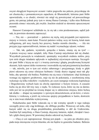 swymi okrągłymi brązowymi oczami i także pogroziła mu palcem, przyciskając do
ust chusteczkę z pomarańczowym zapachem; dr Blumenkohl, któremu pani Stöhr
opowiedziała, o co chodzi, również nie mógł się powstrzymać od powszechnego
gestu, nie patrząc jednak przy tym w stronę Hansa Castorpa, i tylko miss Robinson
pozostała zimna i nieczuła, jak zwykle. Joachim siedział ze skromnie spuszczonymi
oczami.
Hansowi Castorpowi schlebiało to, że się tak z nim przekomarzano, sądził jed-
nak, że powinien skromnie zaprzeczyć.
— Nie, nie — powiedział — państwo się mylą, mój przypadek jest najniewin-
niejszy w świecie, mam katar. Przecież państwo widzą: oczy mi łzawią, krtań mam
zaflegmioną, pół nocy kaszlę bez przerwy, bardzo niemiła choroba... — Ale nie
przyjęto jego usprawiedliwień, śmiano się nadal i wymachując rękami, wołano:
— Tak, tak, gadanie, wymówki, gorączka z kataru, znamy się na tym! —
A potem wszyscy naraz zażądali, żeby Hans Castorp natychmiast dał się zbadać.
Wszystkich poruszyła ta wiadomość; spomiędzy wszystkich siedmiu stołów, przy
tym stole drugie śniadanie upływało w najbardziej ożywionym nastroju. Szczegól-
nie pani Stöhr z kryzą na szyi i z twarzą czerwoną i głupią, pocętkowaną licznymi
skazami, była wprost dziko rozmowna i rozwodziła się nad przyjemnością kaszlania
— tak, mówiła, jest w tym coś wielce zabawnego i przyjemnego, kiedy w głębi
piersi odczuwa się coraz silniejsze łechtanie i kiedy skurcz sięgnąć musi tak głę-
boko, aby sprostać sile bodźca. Podobnie ma się rzecz z kichaniem: chęć kichnięcia
wzmaga się najpierw gwałtownie, staje się nie do pokonania, z oszołomioną miną
wykonuje się kilka wdechów i wydechów, po czym następuje rozkoszna kapitulacja
i błogosławiony wybuch każe na chwilę zapomnieć o bożym świecie. A czasami
kicha się po dwa lub trzy razy z rzędu. To rozkosze życia, które się ma za darmo;
miło jest też na przykład na wiosnę drapać się w odmrożone miejsca, które łechcą
tak słodko — drapać się namiętnie i z pewnym okrucieństwem, aż do krwi, z wście-
kłością i z rozkoszą, a jeżeli się wówczas spojrzy przypadkiem w lustro, dostrzeże
się w nim twarz diabelsko wykrzywioną.
Niekulturalna pani Stöhr wdawała się w tak wstrętny sposób w tego rodzaju
szczegóły przez cały ciąg krótkiego, ale obfitego posiłku. Wstawszy od stołu, obaj
kuzyni udali się na drugą przedobiednią przechadzkę w dół do Uzdrowiska.
Joachim był zamyślony, a Hans Castorp, dręczony katarem, stękał, chrząkał i kasz-
lał z głębi chorej piersi. W powrotnej drodze odezwał się Joachim.
— Chcę ci coś zaproponować. Dzisiaj jest piątek — na jutro po obiedzie przy-
pada moja miesięczna wizyta lekarska; ale nie będzie to generalne badanie. Behrens
- 172 -
 