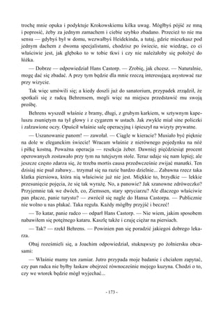 trochę mnie opuka i podyktuje Krokowskiemu kilka uwag. Mógłbyś pójść ze mną
i poprosić, żeby za jednym zamachem i ciebie szybko zbadano. Przecież to nie ma
sensu — gdybyś był w domu, wezwałbyś Heidekinda, a tutaj, gdzie mieszkasz pod
jednym dachem z dwoma specjalistami, chodzisz po świecie, nie wiedząc, co ci
właściwie jest, jak głęboko to w tobie tkwi i czy nie należałoby się położyć do
łóżka.
— Dobrze — odpowiedział Hans Castorp. — Zrobię, jak chcesz. — Naturalnie,
mogę dać się zbadać. A przy tym będzie dla mnie rzeczą interesującą asystować raz
przy wizycie.
Tak więc umówili się; a kiedy doszli już do sanatorium, przypadek zrządził, że
spotkali się z radcą Behrensem, mogli więc na miejscu przedstawić mu swoją
prośbę.
Behrens wyszedł właśnie z bramy, długi, z grubym karkiem, w sztywnym kape-
luszu zsuniętym na tył głowy i z cygarem w ustach. Jak zwykle miał sine policzki
i załzawione oczy. Opuścił właśnie salę operacyjną i śpieszył na wizyty prywatne.
— Uszanowanie panom! — zawołał. — Ciągle w kieracie? Musiało być pięknie
na dole w eleganckim świecie! Wracam właśnie z nierównego pojedynku na nóż
i piłkę kostną. Poważna operacja — resekcja żeber. Dawniej pięćdziesiąt procent
operowanych zostawało przy tym na tutejszym stole. Teraz udaje się nam lepiej; ale
jeszcze często zdarza się, że trzeba mortis causa przedwcześnie zwijać manatki. Ten
dzisiaj nie psuł zabawy... trzymał się na razie bardzo dzielnie... Zabawna rzecz taka
klatka piersiowa, która nią właściwie już nie jest. Miękkie to, brzydkie — lekkie
przesunięcie pojęcia, że się tak wyrażę. No, a panowie? Jak szanowne zdróweczko?
Przyjemnie tak we dwóch, co, Ziemssen, stary spryciarzu? Ale dlaczego właściwie
pan płacze, panie turysto? — zwrócił się nagle do Hansa Castorpa. — Publicznie
nie wolno u nas płakać. Taka reguła. Każdy mógłby przyjść i beczeć!
— To katar, panie radco — odparł Hans Castorp. — Nie wiem, jakim sposobem
nabawiłem się potężnego kataru. Kaszlę także i czuję ciężar na piersiach.
— Tak? — rzekł Behrens. — Powinien pan się poradzić jakiegoś dobrego leka-
rza.
Obaj roześmieli się, a Joachim odpowiedział, stuknąwszy po żołniersku obca-
sami:
— Właśnie mamy ten zamiar. Jutro przypada moje badanie i chciałem zapytać,
czy pan radca nie byłby łaskaw obejrzeć równocześnie mojego kuzyna. Chodzi o to,
czy we wtorek będzie mógł wyjechać...
- 173 -
 