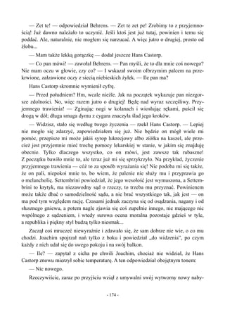 — Zet te! — odpowiedział Behrens. — Zet te zet pe! Zrobimy to z przyjemno-
ścią! Już dawno należało to uczynić. Jeśli ktoś jest już tutaj, powinien i temu się
poddać. Ale, naturalnie, nie mogłem się narzucać. A więc jutro o drugiej, prosto od
żłobu...
— Mam także lekką gorączkę — dodał jeszcze Hans Castorp.
— Co pan mówi! — zawołał Behrens. — Pan myśli, że to dla mnie coś nowego?
Nie mam oczu w głowie, czy co? — I wskazał swoim olbrzymim palcem na prze-
krwione, załzawione oczy z siecią niebieskich żyłek. — Ile pan ma?
Hans Castorp skromnie wymienił cyfrę.
— Przed południem? Hm, wcale nieźle. Jak na początek wykazuje pan niezgor-
sze zdolności. No, więc razem jutro o drugiej! Będę nad wyraz szczęśliwy. Przy-
jemnego trawienia! — Zginając nogi w kolanach i wiosłując rękami, puścił się
drogą w dół; długa smuga dymu z cygara znaczyła ślad jego kroków.
— Widzisz, stało się według twego życzenia — rzekł Hans Castorp. — Lepiej
nie mogło się zdarzyć, zapowiedziałem się już. Nie będzie on mógł wiele mi
pomóc, przepisze mi może jakiś syrop lukrecjowy albo ziółka na kaszel, ale prze-
cież jest przyjemnie mieć trochę pomocy lekarskiej w stanie, w jakim się znajduję
obecnie. Tylko dlaczego wszystko, co on mówi, jest zawsze tak rubaszne!
Z początku bawiło mnie to, ale teraz już mi się sprzykrzyło. Na przykład, życzenie
przyjemnego trawienia — cóż to za sposób wyrażania się! Nie podoba mi się także,
że on pali, niepokoi mnie to, bo wiem, że palenie nie służy mu i przyprawia go
o melancholię. Settembrini powiedział, że jego wesołość jest wymuszona, a Settem-
brini to krytyk, ma niezawodny sąd o rzeczy, to trzeba mu przyznać. Powinienem
może także dbać o samodzielność sądu, a nie brać wszystkiego tak, jak jest — on
ma pod tym względem rację. Czasami jednak zaczyna się od osądzania, nagany i od
słusznego gniewu, a potem nagle zjawia się coś zupełnie innego, nie mającego nic
wspólnego z sądzeniem, i wtedy surowa ocena moralna pozostaje gdzieś w tyle,
a republika i piękny styl budzą tylko niesmak...
Zaczął coś mruczeć niewyraźnie i zdawało się, że sam dobrze nie wie, o co mu
chodzi. Joachim spojrzał nań tylko z boku i powiedział „do widzenia”, po czym
każdy z nich udał się do swego pokoju i na swój balkon.
— Ile? — zapytał z cicha po chwili Joachim, chociaż nie widział, że Hans
Castorp znowu mierzył sobie temperaturę. A ten odpowiedział obojętnym tonem:
— Nic nowego.
Rzeczywiście, zaraz po przyjściu wziął z umywalni swój wytworny nowy naby-
- 174 -
 