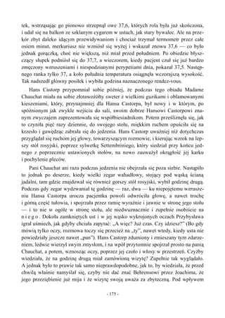 tek, wstrząsając go pionowo strzepnął owe 37,6, których rola była już skończona,
i udał się na balkon ze szklanym cygarem w ustach, jak stary bywalec. Ale na prze-
kór zbyt daleko idącym przewidywaniom i chociaż trzymał termometr przez całe
osiem minut, merkuriusz nie wzniósł się wyżej i wskazał znowu 37,6 — co było
jednak gorączką, choć nie większą, niż miał przed południem. Po obiedzie błysz-
czący słupek podniósł się do 37,7, a wieczorem, kiedy pacjent czuł się już bardzo
zmęczony wzruszeniami i niespodzianymi perypetiami dnia, pokazał 37,5. Następ-
nego ranka tylko 37, a koło południa temperatura osiągnęła wczorajszą wysokość.
Tak nadszedł główny posiłek i wybiła godzina naznaczonego rendez-vous.
Hans Castorp przypomniał sobie później, że podczas tego obiadu Madame
Chauchat miała na sobie złotawożółty sweter z wielkimi guzikami i oblamowanymi
kieszeniami, który, przynajmniej dla Hansa Castorpa, był nowy i w którym, po
spóźnionym jak zwykle wejściu do sali, swoim dobrze Hansowi Castorpowi zna-
nym zwyczajem zaprezentowała się współbiesiadnikom. Potem prześliznęła się, jak
to czyniła pięć razy dziennie, do swojego stołu, miękkim ruchem opuściła się na
krzesło i gawędząc zabrała się do jedzenia. Hans Castorp uważniej niż dotychczas
przyglądał się ruchom jej głowy, towarzyszącym rozmowie, i kierując wzrok na lep-
szy stół rosyjski, poprzez sylwetkę Settembriniego, który siedział przy końcu jed-
nego z poprzecznie ustawionych stołów, na nowo zauważył okrągłość jej karku
i pochylenie pleców.
Pani Chauchat ani razu podczas jedzenia nie obejrzała się poza siebie. Nastąpiło
to jednak po deserze, kiedy wielki zegar wahadłowy, stojący pod wąską ścianą
jadalni, tam gdzie znajdował się również gorszy stół rosyjski, wybił godzinę drugą.
Podczas gdy zegar wydzwaniał tę godzinę — raz, dwa — ku niepojętemu wzrusze-
niu Hansa Castorpa urocza pacjentka powoli odwróciła głowę, a nawet trochę
i górną część tułowia, i spojrzała przez ramię wyraźnie i jawnie w stronę jego stołu
— i to nie w ogóle w stronę stołu, ale niedwuznacznie i zupełnie osobiście na
n i e g o . Dokoła zamkniętych ust i w jej wąsko wykrojonych oczach Przybysława
igrał uśmiech, jak gdyby chciała zapytać: „A więc? Już czas. Czy idziesz?” (Bo gdy
mówią tylko oczy, rozmowa toczy się przecież na „ty”, nawet wtedy, kiedy usta nie
powiedziały jeszcze nawet „pan”). Hans Castorp zdumiony i zmieszany tym zdarze-
niem, ledwie wierzył swym zmysłom, i na wpół przytomnie spojrzał prosto na panią
Chauchat, a potem, wznosząc oczy, poprzez jej czoło i włosy w przestrzeń. Czyżby
wiedziała, że na godzinę drugą miał zamówioną wizytę? Zupełnie tak wyglądało.
A jednak było to prawie tak samo nieprawdopodobne, jak to, by wiedziała, że przed
chwilą właśnie namyślał się, czyby nie dać znać Behrensowi przez Joachima, że
jego przeziębienie już mija i że wizytę swoją uważa za zbyteczną. Pod wpływem
- 175 -
 