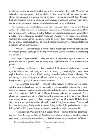 pytającego uśmiechu pani Chauchat zalety tego pomysłu znikły nagle. W następnej
sekundzie Joachim położył już na stole zwiniętą serwetkę, dał mu znak oczami,
skłonił się sąsiadom i skierował się ku wyjściu — a za nim poszedł Hans Castorp,
krokiem pozornie pewnym, ale pełen wewnętrznego wahania; miał przy tym uczu-
cie, że tamto spojrzenie i tamten uśmiech odprowadzają go aż do drzwi.
Od wczorajszego przedpołudnia rano nie rozmawiali już o tym, co ich dzisiaj
czeka, i teraz też szli jakby w milczącym porozumieniu. Joachim śpieszył się. Było
już po oznaczonej godzinie, a radca Behrens wymagał punktualności. Wyszedłszy
z jadalni minęli parterowy korytarz z lokalem „Zarządu” i po lśniących schodach,
wyłożonych woskowanym linoleum, zeszli do niższej kondygnacji. Joachim zastu-
kał do drzwi, znajdujących się na wprost schodów, na których widniała tabliczka
z napisem „Pokój ordynacyjny”.
— Pro-szę! — zawołał radca Behrens, silnie akcentując pierwszą zgłoskę. Stał
w fartuchu pośrodku pokoju; w prawej ręce trzymał czarną słuchawkę i uderzał się
nią po udzie.
— Tempo, tempo — rzekł i łzawiącymi oczami spojrzał na zegar ścienny. — Un
poco più presto, Signori!*
Nie jesteśmy tutaj wyłącznie dla jaśnie wielmożnych
panów.
Przy podwójnym biurku pod oknem siedział dr Krokowski, blady w swym czar-
nym fartuchu, z łokciami opartymi o blat; w prawej ręce trzymał pióro, lewą zanu-
rzył w brodzie, a przed nim leżały papiery, prawdopodobnie historia choroby. Na
wchodzących spojrzał tępym wzrokiem i miał przy tym wyraz twarzy człowieka,
który jest obecny jedynie w charakterze asystenta.
— No, jakaż tam konduita? — zawołał radca Behrens w odpowiedzi na uspra-
wiedliwianie się Joachima i wyjął mu z ręki wykres gorączki; podczas gdy przypa-
trywał się krzywej, pacjent pośpiesznie rozbierał się do połowy i wieszał ubranie na
wieszaku, stojącym obok drzwi. O Hansa Castorpa nikt się nie troszczył. Przez
chwilę stał przypatrując się, a później usiadł w staromodnym foteliku z frędzelkami
zwieszającymi się z poręczy, obok małego stolika z karafką wody. Dokoła ścian
stały szafy z grubymi tomami dzieł medycznych i fascykułami aktów. Z mebli był
tu tylko obciągnięty białą ceratą szezlong, który można było podśrubować w górę
lub opuścić w dół; poduszka tego szezlongu okryta była papierową serwetką.
— 7 dziesiętnych, 9 dziesiętnych, 8 dziesiętnych — mówił Behrens, przerzuca-
jąc karty tygodniowe, na których Joachim skrupulatnie zapisywał rezultaty pięciu
codziennych pomiarów temperatury... — Wciąż jeszcze to oszołomienie, mój drogi.
* Un poco più presto, Signori! (wł.) — Trochę szybciej, panowie!
- 176 -
 