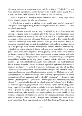 Nie widzę poprawy w stosunku do tego, co było tu kiedyś („Tu kiedyś” — było
przed czterema tygodniami). Jeszcze tkwią w panu te jady, jeszcze ciągle. No, to
przecież nie da się zrobić z dnia na dzień; czarować i my nie umiemy.
Joachim przytakiwał i potrząsał gołymi ramionami, chociaż byłby mógł zauwa-
żyć, że przecież znajduje się tutaj nie od wczoraj.
— Co słychać z kłuciem w okolicy prawej wnęki, gdzie ton był zaostrzony?
Lepiej? No, niech się pan zbliży, trzeba będzie grzecznie do pana zapukać. — I roz-
poczęła się auskultacja.
Radca Behrens rozstawił szeroko nogi, przechylił się w tył i trzymając słu-
chawkę pod pachą, pukał z początku u góry koło prawego barku Joachima, pukał
olbrzymim środkowym palcem prawej ręki, poruszając ją w przegubie, podkładając
lewą rękę pod ten naturalny młoteczek. Następnie zszedł w dół, poniżej łopatki,
i opukiwał środkową i dolną partię pleców z boku, po czym Joachim, dobrze już
wyszkolony, podniósł rękę, aby dać się opukać także pod pachą. Z kolei powtórzyło
się to wszystko po lewej stronie. Skończywszy, Behrens zawołał: „Obrócić się!”
i zabrał się do opukiwania piersi. Zaczął pod samą szyją obok obojczyków, opukał
górną i dolną część piersi, najpierw z prawej, później z lewej strony. Kiedy napukał
się do syta, przeszedł do wysłuchiwania, przykładając ucho do jednego końca słu-
chawki, a drugi jej koniec przyciskając kolejno do wszystkich miejsc, które przed-
tem opukiwał. Joachim musiał przy tym na przemian głęboko oddychać i sztucznie
kaszleć, co go widocznie bardzo zmęczyło, bo się zadyszał i oczy zaszły mu łzami.
Radca Behrens wszystko, co tam wewnątrz wysłuchał, dyktował siedzącemu za
biurkiem asystentowi w krótkich i umownie ustalonych słowach, tak że Hans
Castorp mimo woli przypomniał sobie ów dobrze znany proceder u krawca, kiedy to
elegancko ubrany pan bierze klientowi miarę na ubranie, przykładając mu w trady-
cyjnej kolejności do tułowia i kończyn taśmę metrową, i pochylonemu nad stołem
pomocnikowi dyktuje odczytane cyfry. „Krótki”, „skrócony” — dyktował radca
Behrens. „Pęcherzykowy” — powiedział i powtórzył (to było widocznie pomyślne).
„Szorstki” — powiedział i skrzywił się. „Bardzo szorstki”. „Szmer”. A dr Krokow-
ski wszystko zapisywał, jak pomocnik krawca zapisuje liczby. Hans Castorp, zamy-
ślony i z przechyloną w bok głową, przyglądał się torsowi Joachima, którego żebra
(miał je jeszcze na szczęście) podczas głębokiego oddychania wznosiły się pod
naprężoną skórą wysoko ponad jamę wciągniętego brzucha — temu smukłemu, brą-
zowemu, smagłemu młodzieńczemu torsowi, porośniętemu ciemnymi włosami na
mostku i mocnych zresztą rękach, z których jedna ozdobiona była złotą łańcusz-
kową bransoletką. To są ręce gimnastyka, myślał Hans Castorp. On zawsze chętnie
- 177 -
 