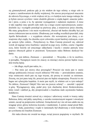 się gimnastykował, podczas gdy ja nie miałem do tego ochoty; u niego szło to
w parze z zamiłowaniem do służby wojskowej. On zawsze przywiązywał znaczenie
do zdrowia fizycznego, o wiele większe niż ja, a w każdym razie innego rodzaju; bo
ja byłem zawsze cywilem i mnie chodziło głównie o ciepłą kąpiel, smaczne jedze-
nie i picie, a jemu o to, by sprostać wymaganiom i zadaniom męskości. A teraz
w taki zupełnie inny sposób ciało stało się u niego czymś najważniejszym, usamo-
dzielniło się i wystąpiło poniekąd na pierwszy plan, a mianowicie przez chorobę.
Ma stany gorączkowe i nie może wyzdrowieć, chociaż tak bardzo chciałby być już
znowu żołnierzem tam na nizinie. Zbudowany jest według wszelkich prawideł, istny
Apollo Belwederski — z wyjątkiem włosów. Ale wewnętrznie jest chory, a ze-
wnętrznie zbyt ciepły; bo choroba czyni człowieka czymś bardziej cielesnym, czyni
go samym tylko ciałem... Pomyślawszy to, Hans Castorp przeraził się; oderwał
wzrok od nagiego torsu Joachima i spojrzał na jego oczy, wielkie, czarne i łagodne
oczy, które łzawiły od sztucznego oddychania i kaszlu i smutno patrzyły teraz
poprzez obecnych gdzieś w przestrzeń. Tymczasem radca Behrens skończył ba-
danie.
— No, jest dobrze, Ziemssen — powiedział. — Wszystko, o ile to możliwe,
w porządku. Następnym razem (to znaczy za miesiąc) znowu pewno będzie wszę-
dzie trochę lepiej.
— Jak długo, myśli pan radca, że...
— Pan mnie już znowu chce przynaglać? Przecież nie może pan w stanie
takiego podniecenia ćwiczyć swych żołnierzy! Pół roku — powiedziałem ostatnio,
więc ostatecznie niech pan się tego trzyma, ale proszę to uważać za minimum.
Zresztą, nie jest panu tutaj źle, przecież pan nie będzie nieuprzejmy. Przecież to nie
bagno ani syberyjska kopalnia. A może pan myśli, że właśnie coś w tym rodzaju?
No dobrze, Ziemssen! Odejść! Kto tam ma jeszcze ochotę? — zawołał i spojrzał
w górę. Wyciągnąwszy rękę, podał przy tym słuchawkę drowi Krokowskiemu,
który wstał i odebrał ją, aby przeprowadzić u Joachima małe asystenckie badanie
dodatkowe.
Hans Castorp również zerwał się z miejsca i utkwiwszy wzrok w twarzy radcy
Behrensa, który stał jakby zamyślony, z szeroko rozstawionymi nogami i otwartymi
ustami, zaczął się pośpiesznie rozbierać. Gorączkował się i nie od razu udało mu się
ściągnąć przez głowę kolorową koszulę z mankietami. A potem stanął przed Beh-
rensem — biały, jasnowłosy i wąski w ramionach; był zbudowany o wiele bardziej
po cywilnemu niż Joachim Ziemssen.
Ale radca dworu nie zważał na niego, wciąż jeszcze pogrążony w myślach. Dr
- 178 -
 