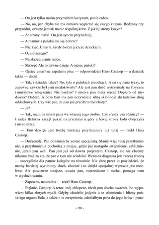 — On jest tylko moim przyrodnim kuzynem, panie radco.
— No, no, pan chyba nie ma zamiaru wypierać się swego kuzyna. Rodzony czy
przyrodni, zawsze jednak macie wspólną krew. Z jakiej strony kuzyn?
— Ze strony matki. On jest synem przyrodniej...
— A mamusia pańska ma się dobrze?
— Nie żyje. Umarła, kiedy byłem jeszcze dzieckiem.
— O, a dlaczego?
— Na skrzep, panie radco.
— Skrzep? Ale to dawne dzieje. A ojciec pański?
— Ojciec umarł na zapalenie płuc — odpowiedział Hans Castorp — a dziadek
także — dodał.
— Tak, i dziadek także? No, tyle o pańskich przodkach. A co się pana tyczy, to
zapewne zawsze był pan niedokrwisty? Ale jest pan dość wytrzymały na fizyczne
i umysłowe zmęczenie? Nie bardzo? I miewa pan bicia serca? Dopiero od nie-
dawna? Dobrze. A poza tym ma pan oczywiście silną skłonność do katarów dróg
oddechowych. Czy wie pan, że pan już przedtem był chory?
— Ja?
— Tak, mam na myśli pana we własnej jego osobie. Czy słyszy pan różnicę? —
I radca Behrens zaczął pukać na przemian u góry z lewej strony koło obojczyka
i nieco niżej.
— Tam dźwięk jest trochę bardziej przytłumiony niż tutaj — rzekł Hans
Castorp.
— Doskonale. Pan powinien by zostać specjalistą. Mamy więc tutaj przytłumie-
nie, a przytłumienia pochodzą z miejsc, gdzie już nastąpiło zwapnienie, zabliźnie-
nie, jeżeli pan woli. Pan jest już od dawna pacjentem, Castorp, ale nie chcemy
nikomu brać za złe, że pan o tym nie wiedział. Wczesna diagnoza jest rzeczą trudną
— szczególnie dla panów kolegów na równinie. Nie chcę przez to powiedzieć, że
mamy bardziej wyrobiony słuch, chociaż i to dzięki specjalnej wprawie jest moż-
liwe. Ale powietrze tutejsze, uważa pan, rozrzedzone i suche, pomaga nam
w wysłuchiwaniu.
— Zapewne, naturalnie — rzekł Hans Castorp.
— Pięknie, Castorp. A teraz, mój chłopcze, niech pan słucha uważnie, bo wypo-
wiem kilka złotych myśli. Gdyby chodziło jedynie o te stłumienia i blizny pań-
skiego organu Eola, a także o te zwapnienia, odesłałbym pana do jego larów i pena-
- 180 -
 