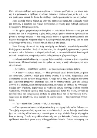 tów i nie zaprzątałbym sobie panem głowy — rozumie pan? Ale w tym stanie rze-
czy i w połączeniu z ogólnym wynikiem badania, i ponieważ pan już tu jest — to
nie warto panu wracać do domu, bo niedługo i tak by pan musiał do nas przyjechać.
Hans Castorp znowu poczuł, że krew mu napływa do serca, tak iż zaczęło walić
jak młotem, a Joachim stał wciąż nieruchomo, z rękami przy tylnych guzikach
i z oczami w dół spuszczonymi.
— Bo oprócz przytłumionych dźwięków — rzekł radca Behrens — ma pan też
szorstki ton tam z lewej strony u góry, który jest już prawie szmerem i pochodzi na
pewno z nowego miejsca — nie chcę jeszcze mówić o ognisku rozmiękczenia, ale
bądź co bądź jest to wilgotne miejsce, a jeżeli powróci pan, mój drogi, tam na dole
do dawnego trybu życia, to straci pan jak nic cały płat płuca.
Hans Castorp nie ruszał się. Kąty ust drgały mu dziwnie i wyraźnie było widać
bicie jego serca o żebra. Spojrzał na Joachima, ale nie spotkał jego wzroku, a potem
na twarz radcy Behrensa, z sinymi policzkami, z sinawoniebieskimi łzawiącymi
oczami i z wąsikiem, niesymetrycznie z jednej strony w górę uniesionym.
— Jako dowód obiektywny — ciągnął Behrens dalej — mamy tu jeszcze pańską
temperaturę: 37,6 o dziesiątej rano, to zgadza się mniej więcej z akustycznymi spo-
strzeżeniami.
— Myślałem — rzekł Hans Castorp — że ta gorączka pochodzi z kataru.
— A katar? — zapytał radca... — Skąd pochodzi katar? Pozwoli pan, że panu
coś opowiem, Castorp, i niech pan dobrze uważa; o ile wiem, rozporządza pan
dostateczną ilością zwojów mózgowych. A więc myśli pan, że tutejsze powietrze
jest skuteczne przeciwko chorobie? Tak jest w rzeczywistości. Jest ono jednak
dobre i n a chorobę, niech mnie pan zrozumie, ono zrazu jej sprzyja, bo rewolucjo-
nizując cały organizm, doprowadza do wybuchu ukrytą chorobę; a takim właśnie
wybuchem, proszę mi tego nie brać za złe, jest pański katar. Nie wiem, czy tam na
równinie miał pan już gorączkę, ale tutaj na górze dostał pan jej z pewnością pierw-
szego dnia po przybyciu, a nie dopiero na skutek kataru — takie jest moje przeko-
nanie.
— Tak — rzekł Hans Castorp — tak, i ja tak myślę.
— Pan zapewne od razu czuł się oszołomiony — ciągnął dalej radca Behrens. —
To są jady rozpuszczalne, wytwarzane przez bakterie, i one to działają oszałamia-
jąco na centralny układ nerwowy, rozumie pan, od tego właśnie dostaje się wypie-
ków na twarzy. Przede wszystkim schowa się pan pod kołderkę, Castorp; musimy
spróbować otrzeźwić pana przez kilkotygodniowe leżenie. Potem zobaczymy, co
- 181 -
 