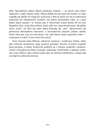 dalej. Sporządzimy piękne zdjęcie pańskiego wnętrza — na pewno pana ubawi
spojrzenie w głąb własnej osoby. Muszę jednak od razu panu powiedzieć, że takie
wypadki jak pański nie mogą być wyleczone z dnia na dzień; nie ma tu cudownych
uzdrowień ani reklamowych wyników. Już dawno pomyślałem sobie, że z pana
będzie lepszy pacjent i że wykaże pan w chorowaniu więcej talentu niż ten nasz
brygadier, który wciąż chce uciekać, kiedy tylko ma o parę kresek mniej. Jak gdyby
słowo „leżeć” nie było tak samo dobrą komendą jak „stać”. Spoczywanie jest
pierwszym obowiązkiem obywatela, a niecierpliwość przynosi jedynie szkodę.
Niech mnie pan więc nie rozczaruje i nie zada kłamu mojej znajomości ludzi —
wypraszam to sobie! A teraz marsz do remizy!
Tymi słowami radca Behrens zakończył rozmowę i usiadł przy biurku, ażeby
jako człowiek niezmiernie zajęty przerwę pomiędzy dwiema wizytami wypełnić
pracą pisemną. A doktor Krokowski podniósł się z miejsca, podszedł z przekrzy-
wioną w bok głową do Hansa Castorpa i pokazując wśród brody w jędrnym uśmie-
chu swoje żółtawe zęby, położył jedną rękę na ramieniu młodzieńca, a drugą ręką
uścisnął mu serdecznie prawicę.
- 182 -
 