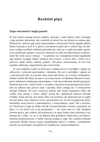 Rozdział piąty
Zupa wieczności i nagła jasność
W tym miejscu nastąpi pewne osobliwe zjawisko i autor dobrze zrobi wyrażając
z jego powodu zdziwienie, aby czytelnik nie dziwił mu się zbytnio na własną rękę.
Mianowicie, podczas gdy nasze sprawozdanie z pierwszych trzech tygodni pobytu
Hansa Castorpa u tych tu w górze (z dwudziestu jeden dni w zenicie lata, do któ-
rych, według wszelkich ludzkich przewidywań, miał się w ogóle ten pobyt ograni-
czyć) pochłonęło zgodnie z naszymi własnymi na wpół uświadomionymi oczekiwa-
niami tak wiele czasu i miejsca — to uporanie się z następnymi trzema tygodniami
jego pobytu wymagać będzie zaledwie tylu wierszy, a nawet słów i chwil, ile te
pierwsze zajęły stronic, arkuszy, godzin i dni pracy: przeczuwamy, że owe trzy
tygodnie załatwimy i pogrzebiemy jak z bicza trzasł.
To więc mogłoby wydać się dziwnym; a jednak jest to w porządku i zgadza się
całkowicie z prawami opowiadania i słuchania. Bo jest w porządku i zgadza się
z tymi prawami fakt, że czas tak samo urasta lub kurczy się w naszej świadomości,
schodzi szybko lub dłuży się nam w tej samej mierze co młodemu Hansowi Castor-
powi, bohaterowi niniejszego opowiadania, w tak nieoczekiwany sposób przygwoż-
dżonemu przez los; i należy może w związku z tajemnicą czasu przygotować czytel-
nika na całkiem inne jeszcze cuda i zjawiska, które czekają nas w towarzystwie
naszego bohatera. Na razie wystarczy jednak, jeśli każdy przypomni sobie, jak
szybko mija szereg, a nawet „długi” szereg dni, spędzonych podczas choroby
w łóżku: wciąż jest ten sam dzień, który się powtarza; ale ponieważ jest to ciągle
ten sam dzień, więc właściwie wyraz „powtarzanie się” nie jest tu poprawnie użyty;
należałoby raczej mówić o jednostajności, o wstrzymanym „teraz” lub o wieczno-
ści. Przynoszą ci zupę na obiad, tak jak ci ją przyniesiono wczoraj i przyniesie się
jutro. I w tej chwili coś ci się przypomina — nie wiesz sam co i jak, dostajesz
zawrotu głowy, gdy widzisz, jak przynoszą ci tę zupę; formy czasu zacierają ci się,
zlewają się z sobą, i to, co ci się objawia jako prawdziwa forma bytu, jest bezwy-
miarową teraźniejszością, w której wiecznie podają ci zupę. Ale z punktu widzenia
wieczności byłoby rzeczą wysoce paradoksalną mówić o nudzie, a paradoksów
chcemy się wystrzegać, szczególnie we współżyciu z naszym bohaterem.
- 183 -
 