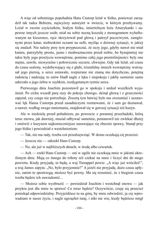 A więc od sobotniego popołudnia Hans Castorp leżał w łóżku, ponieważ zarzą-
dził tak radca Behrens, najwyższy autorytet w świecie, w którym przebywamy.
Leżał w swoim czyściutkim, białym łóżku, śmiertelnym łożu Amerykanki i za-
pewne innych jeszcze osób; miał na sobie nocną koszulę z monogramem wyhafto-
wanym na kieszonce, ręce skrzyżował pod głową i patrzył poczciwymi, zamglo-
nymi przez katar, niebieskimi oczami na sufit, myśląc o dziwnej sytuacji, w jakiej
się znalazł. Nie należy przy tym przypuszczać, że oczy jego, gdyby nawet nie miał
kataru, patrzyłyby prosto, jasno i niedwuznacznie przed siebie, bo bynajmniej nie
takie były jego przeżycia wewnętrzne, pomimo całej jego prostolinijności: były one
mętne, zawiłe, niewyraźne i połowicznie szczere, chwiejne. Gdy tak leżał, od czasu
do czasu szalony, wydobywający się z głębi, triumfalny śmiech wewnętrzny wstrzą-
sał jego piersią, a serce ustawało, rozpierane nie znaną mu dotychczas, potężną
radością i nadzieją; to znów bladł nagle z lęku i niepokoju i jakby sumienie samo
uderzało o jego żebra w szybkim, rozdygotanym rytmie serca.
Pierwszego dnia Joachim pozostawił go w spokoju i unikał wszelkich wyja-
śnień. Po cichu wszedł parę razy do pokoju chorego, skinął głową i z grzeczności
zapytał, czy czego nie potrzebuje. Zresztą tym łatwiej było mu zrozumieć i uszano-
wać lęk Hansa Castorpa przed zasadniczymi rozmowami, że i sam go doznawał,
a nawet, według swego mniemania, znajdował się w gorszej sytuacji niż kuzyn.
Ale w niedzielę przed południem, po powrocie z porannej przechadzki, którą
teraz znowu, jak dawniej, musiał odbywać samotnie, postanowił nie zwlekać dłużej
i omówić z kuzynem najkonieczniejsze nasuwające się obecnie sprawy. Stanął przy
jego łóżku i powiedział z westchnieniem:
— Tak, nie ma rady, trzeba coś przedsięwziąć. W domu oczekują cię przecież.
— Jeszcze nie — odrzekł Hans Castorp.
— No, ale już w najbliższych dniach, w środę albo czwartek.
— Ach — rzekł Hans Castorp — oni w ogóle nie oczekują mnie w jakimś okre-
ślonym dniu. Mają co innego do roboty niż czekać na mnie i liczyć dni do mego
powrotu. Kiedy przyjadę, to będę, a wuj Tienappel powie: „A więc już wróciłeś!”,
a wuj James zapyta: „No, było przyjemnie?” A jeżeli nie przyjadę, dużo czasu upły-
nie, zanim to spostrzegą; możesz być pewny. Ma się rozumieć, że z biegiem czasu
trzeba będzie ich zawiadomić...
— Możesz sobie wyobrazić — powiedział Joachim i westchnął znowu — jak
przykra jest dla mnie ta sprawa! Co teraz będzie? Oczywiście, czuję się przecież
poniekąd odpowiedzialny. Przyjeżdżasz tu na górę, by mnie odwiedzić, ja cię wpro-
wadzam w nasze życie, i nagle ugrzązłeś tutaj, i nikt nie wie, kiedy będziesz mógł
- 184 -
 