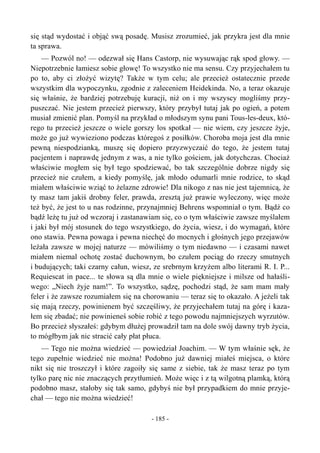 się stąd wydostać i objąć swą posadę. Musisz zrozumieć, jak przykra jest dla mnie
ta sprawa.
— Pozwól no! — odezwał się Hans Castorp, nie wysuwając rąk spod głowy. —
Niepotrzebnie łamiesz sobie głowę! To wszystko nie ma sensu. Czy przyjechałem tu
po to, aby ci złożyć wizytę? Także w tym celu; ale przecież ostatecznie przede
wszystkim dla wypoczynku, zgodnie z zaleceniem Heidekinda. No, a teraz okazuje
się właśnie, że bardziej potrzebuję kuracji, niż on i my wszyscy mogliśmy przy-
puszczać. Nie jestem przecież pierwszy, który przybył tutaj jak po ogień, a potem
musiał zmienić plan. Pomyśl na przykład o młodszym synu pani Tous-les-deux, któ-
rego tu przecież jeszcze o wiele gorszy los spotkał — nie wiem, czy jeszcze żyje,
może go już wywieziono podczas któregoś z posiłków. Choroba moja jest dla mnie
pewną niespodzianką, muszę się dopiero przyzwyczaić do tego, że jestem tutaj
pacjentem i naprawdę jednym z was, a nie tylko gościem, jak dotychczas. Chociaż
właściwie mogłem się był tego spodziewać, bo tak szczególnie dobrze nigdy się
przecież nie czułem, a kiedy pomyślę, jak młodo odumarli mnie rodzice, to skąd
miałem właściwie wziąć to żelazne zdrowie! Dla nikogo z nas nie jest tajemnicą, że
ty masz tam jakiś drobny feler, prawda, zresztą już prawie wyleczony, więc może
też być, że jest to u nas rodzinne, przynajmniej Behrens wspomniał o tym. Bądź co
bądź leżę tu już od wczoraj i zastanawiam się, co o tym właściwie zawsze myślałem
i jaki był mój stosunek do tego wszystkiego, do życia, wiesz, i do wymagań, które
ono stawia. Pewna powaga i pewna niechęć do mocnych i głośnych jego przejawów
leżała zawsze w mojej naturze — mówiliśmy o tym niedawno — i czasami nawet
miałem niemal ochotę zostać duchownym, bo czułem pociąg do rzeczy smutnych
i budujących; taki czarny całun, wiesz, ze srebrnym krzyżem albo literami R. I. P...
Requiescat in pace... te słowa są dla mnie o wiele piękniejsze i milsze od hałaśli-
wego: „Niech żyje nam!”. To wszystko, sądzę, pochodzi stąd, że sam mam mały
feler i że zawsze rozumiałem się na chorowaniu — teraz się to okazało. A jeżeli tak
się mają rzeczy, powinienem być szczęśliwy, że przyjechałem tutaj na górę i kaza-
łem się zbadać; nie powinieneś sobie robić z tego powodu najmniejszych wyrzutów.
Bo przecież słyszałeś: gdybym dłużej prowadził tam na dole swój dawny tryb życia,
to mógłbym jak nic stracić cały płat płuca.
— Tego nie można wiedzieć — powiedział Joachim. — W tym właśnie sęk, że
tego zupełnie wiedzieć nie można! Podobno już dawniej miałeś miejsca, o które
nikt się nie troszczył i które zagoiły się same z siebie, tak że masz teraz po tym
tylko parę nic nie znaczących przytłumień. Może więc i z tą wilgotną plamką, którą
podobno masz, stałoby się tak samo, gdybyś nie był przypadkiem do mnie przyje-
chał — tego nie można wiedzieć!
- 185 -
 