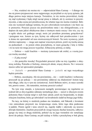 — Nie, wiedzieć nie można nic — odpowiedział Hans Castorp. — I dlatego nie
ma się prawa przypuszczać zaraz najgorszego, na przykład co się tyczy pytania, jak
długo potrwa moja tutejsza kuracja. Twierdzisz, że nie można przewidzieć, kiedy
się stąd wydostanę i będę mógł zacząć pracę w dokach, ale ty oceniasz to pesymi-
stycznie, a taka ocena jest przedwczesna, bo właśnie tego nie można wiedzieć. Beh-
rens nie wymienił żadnego terminu, bo jest człowiekiem rozważnym i nie bawi się
w proroctwa. Przecież jeszcze nie prześwietlono mnie i nie sfotografowano, a to
dopiero da nam jakieś obiektywne dane o istotnym stanie rzeczy i kto wie, czy się
w ogóle okaże coś godnego uwagi; może już przedtem przestanę gorączkować!
i pożegnam was. Jestem za tym, byśmy nie odkrywali kart przedwcześnie i tym
w domu nie opowiadali od razu niestworzonych historii. Na razie wystarczy, jeżeli
wkrótce napiszemy — mogę sam napisać wiecznym piórem, jeżeli się trochę uniosę
na poduszkach — że jestem silnie przeziębiony, że mam gorączkę i leżę w łóżku
i że na razie nie mogę jeszcze wyjechać. Zobaczymy później, co dalej.
— Dobrze — rzekł Joachim — możemy tymczasem tak zrobić, a z resztą jesz-
cze trochę zaczekać.
— Z jaką resztą?
— Ale pomyślże troszkę! Przyjechałeś przecież tylko na trzy tygodnie z okrę-
tową walizką. Potrzeba ci bielizny, zimowych ubrań, więcej obuwia. No i wreszcie
musisz sobie też sprowadzić pieniądze.
— J e ż e l i — powiedział Hans Castorp — j e ż e l i mi tego wszystkiego
będzie potrzeba.
— Dobrze, zaczekajmy. Ale nie powinniśmy... nie — rzekł Joachim i wzburzony
przeszedł się po pokoju — nie powinniśmy oddawać się złudzeniom! Jestem tutaj
zbyt długo, żeby się w tym nie zorientować. Jeżeli Behrens mówi, że masz szorstki
ton, prawie szmer... Ale naturalnie, możemy przecież czekać!
Na tym więc stanęło, a tymczasem nastąpiły powtarzające się regularnie co
tydzień lub co dwa tygodnie odmiany normalnego dnia — nawet w obecnym swoim
położeniu Hans Castorp mógł w nich brać udział, jeżeli nie bezpośredni, to dzięki
relacjom Joachima, który go odwiedzał i na kwadransik siadał na brzegu jego łóżka.
Na tacy, na której w niedzielę podano mu śniadanie, stał flakonik z kwiatami
i nie omieszkano przynieść mu świątecznego ciasta, które tego dnia podawano
w jadalni. Potem ogród i taras ożywił się, zagrały trąbki i odezwały się nosowe
dźwięki klarnetów; Joachim przyszedł do swego kuzyna słuchać koncertu, odbywa-
jącego się tutaj co drugą niedzielę; położył się na jego werandzie nie zamykając
drzwi do pokoju. Hans Castorp, na pół siedząc w łóżku z przechyloną w bok głową
- 186 -
 