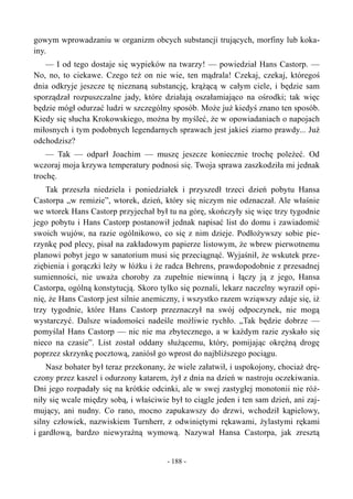 gowym wprowadzaniu w organizm obcych substancji trujących, morfiny lub koka-
iny.
— I od tego dostaje się wypieków na twarzy! — powiedział Hans Castorp. —
No, no, to ciekawe. Czego też on nie wie, ten mądrala! Czekaj, czekaj, któregoś
dnia odkryje jeszcze tę nieznaną substancję, krążącą w całym ciele, i będzie sam
sporządzał rozpuszczalne jady, które działają oszałamiająco na ośrodki; tak więc
będzie mógł odurzać ludzi w szczególny sposób. Może już kiedyś znano ten sposób.
Kiedy się słucha Krokowskiego, można by myśleć, że w opowiadaniach o napojach
miłosnych i tym podobnych legendarnych sprawach jest jakieś ziarno prawdy... Już
odchodzisz?
— Tak — odparł Joachim — muszę jeszcze koniecznie trochę poleżeć. Od
wczoraj moja krzywa temperatury podnosi się. Twoja sprawa zaszkodziła mi jednak
trochę.
Tak przeszła niedziela i poniedziałek i przyszedł trzeci dzień pobytu Hansa
Castorpa „w remizie”, wtorek, dzień, który się niczym nie odznaczał. Ale właśnie
we wtorek Hans Castorp przyjechał był tu na górę, skończyły się więc trzy tygodnie
jego pobytu i Hans Castorp postanowił jednak napisać list do domu i zawiadomić
swoich wujów, na razie ogólnikowo, co się z nim dzieje. Podłożywszy sobie pie-
rzynkę pod plecy, pisał na zakładowym papierze listowym, że wbrew pierwotnemu
planowi pobyt jego w sanatorium musi się przeciągnąć. Wyjaśnił, że wskutek prze-
ziębienia i gorączki leży w łóżku i że radca Behrens, prawdopodobnie z przesadnej
sumienności, nie uważa choroby za zupełnie niewinną i łączy ją z jego, Hansa
Castorpa, ogólną konstytucją. Skoro tylko się poznali, lekarz naczelny wyraził opi-
nię, że Hans Castorp jest silnie anemiczny, i wszystko razem wziąwszy zdaje się, iż
trzy tygodnie, które Hans Castorp przeznaczył na swój odpoczynek, nie mogą
wystarczyć. Dalsze wiadomości nadeśle możliwie rychło. „Tak będzie dobrze —
pomyślał Hans Castorp — nic nie ma zbytecznego, a w każdym razie zyskało się
nieco na czasie”. List został oddany służącemu, który, pomijając okrężną drogę
poprzez skrzynkę pocztową, zaniósł go wprost do najbliższego pociągu.
Nasz bohater był teraz przekonany, że wiele załatwił, i uspokojony, chociaż drę-
czony przez kaszel i odurzony katarem, żył z dnia na dzień w nastroju oczekiwania.
Dni jego rozpadały się na krótkie odcinki, ale w swej zastygłej monotonii nie róż-
niły się wcale między sobą, i właściwie był to ciągle jeden i ten sam dzień, ani zaj-
mujący, ani nudny. Co rano, mocno zapukawszy do drzwi, wchodził kąpielowy,
silny człowiek, nazwiskiem Turnherr, z odwiniętymi rękawami, żylastymi rękami
i gardłową, bardzo niewyraźną wymową. Nazywał Hansa Castorpa, jak zresztą
- 188 -
 