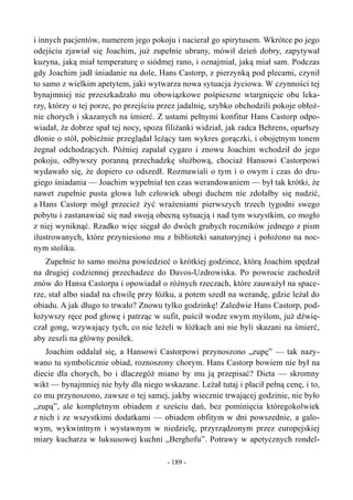 i innych pacjentów, numerem jego pokoju i nacierał go spirytusem. Wkrótce po jego
odejściu zjawiał się Joachim, już zupełnie ubrany, mówił dzień dobry, zapytywał
kuzyna, jaką miał temperaturę o siódmej rano, i oznajmiał, jaką miał sam. Podczas
gdy Joachim jadł śniadanie na dole, Hans Castorp, z pierzynką pod plecami, czynił
to samo z wielkim apetytem, jaki wytwarza nowa sytuacja życiowa. W czynności tej
bynajmniej nie przeszkadzało mu obowiązkowe pośpieszne wtargnięcie obu leka-
rzy, którzy o tej porze, po przejściu przez jadalnię, szybko obchodzili pokoje obłoż-
nie chorych i skazanych na śmierć. Z ustami pełnymi konfitur Hans Castorp odpo-
wiadał, że dobrze spał tej nocy, spoza filiżanki widział, jak radca Behrens, oparłszy
dłonie o stół, pobieżnie przeglądał leżący tam wykres gorączki, i obojętnym tonem
żegnał odchodzących. Później zapalał cygaro i znowu Joachim wchodził do jego
pokoju, odbywszy poranną przechadzkę służbową, chociaż Hansowi Castorpowi
wydawało się, że dopiero co odszedł. Rozmawiali o tym i o owym i czas do dru-
giego śniadania — Joachim wypełniał ten czas werandowaniem — był tak krótki, że
nawet zupełnie pusta głowa lub człowiek ubogi duchem nie zdołałby się nudzić,
a Hans Castorp mógł przecież żyć wrażeniami pierwszych trzech tygodni swego
pobytu i zastanawiać się nad swoją obecną sytuacją i nad tym wszystkim, co mogło
z niej wyniknąć. Rzadko więc sięgał do dwóch grubych roczników jednego z pism
ilustrowanych, które przyniesiono mu z biblioteki sanatoryjnej i położono na noc-
nym stoliku.
Zupełnie to samo można powiedzieć o krótkiej godzince, którą Joachim spędzał
na drugiej codziennej przechadzce do Davos-Uzdrowiska. Po powrocie zachodził
znów do Hansa Castorpa i opowiadał o różnych rzeczach, które zauważył na space-
rze, stał albo siadał na chwilę przy łóżku, a potem szedł na werandę, gdzie leżał do
obiadu. A jak długo to trwało? Znowu tylko godzinkę! Zaledwie Hans Castorp, pod-
łożywszy ręce pod głowę i patrząc w sufit, puścił wodze swym myślom, już dźwię-
czał gong, wzywający tych, co nie leżeli w łóżkach ani nie byli skazani na śmierć,
aby zeszli na główny posiłek.
Joachim oddalał się, a Hansowi Castorpowi przynoszono „zupę” — tak nazy-
wano tu symbolicznie obiad, roznoszony chorym. Hans Castorp bowiem nie był na
diecie dla chorych, bo i dlaczegóż miano by mu ją przepisać? Dieta — skromny
wikt — bynajmniej nie były dla niego wskazane. Leżał tutaj i płacił pełną cenę, i to,
co mu przynoszono, zawsze o tej samej, jakby wiecznie trwającej godzinie, nie było
„zupą”, ale kompletnym obiadem z sześciu dań, bez pominięcia któregokolwiek
z nich i ze wszystkimi dodatkami — obiadem obfitym w dni powszednie, a galo-
wym, wykwintnym i wystawnym w niedzielę, przyrządzonym przez europejskiej
miary kucharza w luksusowej kuchni „Berghofu”. Potrawy w apetycznych rondel-
- 189 -
 