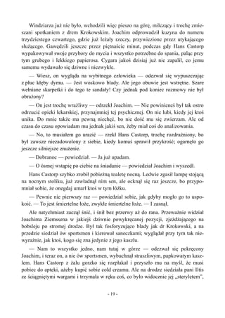 Windziarza już nie było, wchodzili więc pieszo na górę, milczący i trochę zmie-
szani spotkaniem z drem Krokowskim. Joachim odprowadził kuzyna do numeru
trzydziestego czwartego, gdzie już leżały rzeczy, przywiezione przez utykającego
służącego. Gawędzili jeszcze przez piętnaście minut, podczas gdy Hans Castorp
wypakowywał swoje przybory do mycia i wszystko potrzebne do spania, paląc przy
tym grubego i lekkiego papierosa. Cygara jakoś dzisiaj już nie zapalił, co jemu
samemu wydawało się dziwne i niezwykłe.
— Wiesz, on wygląda na wybitnego człowieka — odezwał się wypuszczając
z płuc kłęby dymu. — Jest woskowo blady. Ale jego obuwie jest wstrętne. Szare
wełniane skarpetki i do tego te sandały! Czy jednak pod koniec rozmowy nie był
obrażony?
— On jest trochę wrażliwy — odrzekł Joachim. — Nie powinieneś był tak ostro
odrzucić opieki lekarskiej, przynajmniej tej psychicznej. On nie lubi, kiedy jej ktoś
unika. Do mnie także ma pewną niechęć, bo nie dość mu się zwierzam. Ale od
czasu do czasu opowiadam mu jednak jakiś sen, żeby miał coś do analizowania.
— No, to musiałem go urazić — rzekł Hans Castorp, trochę rozdrażniony, bo
był zawsze niezadowolony z siebie, kiedy komuś sprawił przykrość; ogarnęło go
jeszcze silniejsze znużenie.
— Dobranoc — powiedział. — Ja już upadam.
— O ósmej wstąpię po ciebie na śniadanie — powiedział Joachim i wyszedł.
Hans Castorp szybko zrobił pobieżną toaletę nocną. Ledwie zgasił lampę stojącą
na nocnym stoliku, już zawładnął nim sen, ale ocknął się raz jeszcze, bo przypo-
mniał sobie, że onegdaj umarł ktoś w tym łóżku.
— Pewnie nie pierwszy raz — powiedział sobie, jak gdyby mogło go to uspo-
koić. — To jest śmiertelne łoże, zwykłe śmiertelne łoże. — I zasnął.
Ale natychmiast zaczął śnić, i śnił bez przerwy aż do rana. Przeważnie widział
Joachima Ziemssena w jakiejś dziwnie powykręcanej pozycji, zjeżdżającego na
bobsleju po stromej drodze. Był tak fosforyzująco blady jak dr Krokowski, a na
przedzie siedział ów sportsmen i kierował saneczkami; wyglądał przy tym tak nie-
wyraźnie, jak ktoś, kogo się zna jedynie z jego kaszlu.
— Nam to wszystko jedno, nam tutaj w górze — odezwał się pokręcony
Joachim, i teraz on, a nie ów sportsmen, wybuchnął straszliwym, papkowatym kasz-
lem. Hans Castorp z żalu gorzko się rozpłakał i przyszło mu na myśl, że musi
pobiec do apteki, ażeby kupić sobie cold creamu. Ale na drodze siedziała pani Iltis
ze ściągniętymi wargami i trzymała w ręku coś, co było widocznie jej „steryletem”,
- 19 -
 