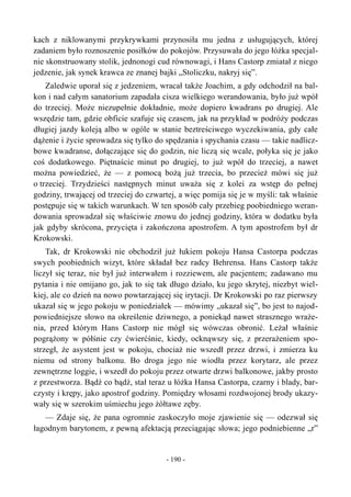 kach z niklowanymi przykrywkami przynosiła mu jedna z usługujących, której
zadaniem było roznoszenie posiłków do pokojów. Przysuwała do jego łóżka specjal-
nie skonstruowany stolik, jednonogi cud równowagi, i Hans Castorp zmiatał z niego
jedzenie, jak synek krawca ze znanej bajki „Stoliczku, nakryj się”.
Zaledwie uporał się z jedzeniem, wracał także Joachim, a gdy odchodził na bal-
kon i nad całym sanatorium zapadała cisza wielkiego werandowania, było już wpół
do trzeciej. Może niezupełnie dokładnie, może dopiero kwadrans po drugiej. Ale
wszędzie tam, gdzie obficie szafuje się czasem, jak na przykład w podróży podczas
długiej jazdy koleją albo w ogóle w stanie beztreściwego wyczekiwania, gdy całe
dążenie i życie sprowadza się tylko do spędzania i spychania czasu — takie nadlicz-
bowe kwadranse, dołączające się do godzin, nie liczą się wcale, połyka się je jako
coś dodatkowego. Piętnaście minut po drugiej, to już wpół do trzeciej, a nawet
można powiedzieć, że — z pomocą bożą już trzecia, bo przecież mówi się już
o trzeciej. Trzydzieści następnych minut uważa się z kolei za wstęp do pełnej
godziny, trwającej od trzeciej do czwartej, a więc pomija się je w myśli: tak właśnie
postępuje się w takich warunkach. W ten sposób cały przebieg poobiedniego weran-
dowania sprowadzał się właściwie znowu do jednej godziny, która w dodatku była
jak gdyby skrócona, przycięta i zakończona apostrofem. A tym apostrofem był dr
Krokowski.
Tak, dr Krokowski nie obchodził już łukiem pokoju Hansa Castorpa podczas
swych poobiednich wizyt, które składał bez radcy Behrensa. Hans Castorp także
liczył się teraz, nie był już interwałem i rozziewem, ale pacjentem; zadawano mu
pytania i nie omijano go, jak to się tak długo działo, ku jego skrytej, niezbyt wiel-
kiej, ale co dzień na nowo powtarzającej się irytacji. Dr Krokowski po raz pierwszy
ukazał się w jego pokoju w poniedziałek — mówimy „ukazał się”, bo jest to najod-
powiedniejsze słowo na określenie dziwnego, a poniekąd nawet strasznego wraże-
nia, przed którym Hans Castorp nie mógł się wówczas obronić. Leżał właśnie
pogrążony w półśnie czy ćwierćśnie, kiedy, ocknąwszy się, z przerażeniem spo-
strzegł, że asystent jest w pokoju, chociaż nie wszedł przez drzwi, i zmierza ku
niemu od strony balkonu. Bo droga jego nie wiodła przez korytarz, ale przez
zewnętrzne loggie, i wszedł do pokoju przez otwarte drzwi balkonowe, jakby prosto
z przestworza. Bądź co bądź, stał teraz u łóżka Hansa Castorpa, czarny i blady, bar-
czysty i krępy, jako apostrof godziny. Pomiędzy włosami rozdwojonej brody ukazy-
wały się w szerokim uśmiechu jego żółtawe zęby.
— Zdaje się, że pana ogromnie zaskoczyło moje zjawienie się — odezwał się
łagodnym barytonem, z pewną afektacją przeciągając słowa; jego podniebienne „r”
- 190 -
 