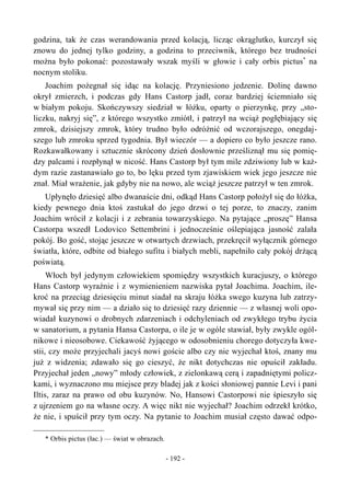 godzina, tak że czas werandowania przed kolacją, licząc okrąglutko, kurczył się
znowu do jednej tylko godziny, a godzina to przeciwnik, którego bez trudności
można było pokonać: pozostawały wszak myśli w głowie i cały orbis pictus*
na
nocnym stoliku.
Joachim pożegnał się idąc na kolację. Przyniesiono jedzenie. Dolinę dawno
okrył zmierzch, i podczas gdy Hans Castorp jadł, coraz bardziej ściemniało się
w białym pokoju. Skończywszy siedział w łóżku, oparty o pierzynkę, przy „sto-
liczku, nakryj się”, z którego wszystko zmiótł, i patrzył na wciąż pogłębiający się
zmrok, dzisiejszy zmrok, który trudno było odróżnić od wczorajszego, onegdaj-
szego lub zmroku sprzed tygodnia. Był wieczór — a dopiero co było jeszcze rano.
Rozkawałkowany i sztucznie skrócony dzień dosłownie prześliznął mu się pomię-
dzy palcami i rozpłynął w nicość. Hans Castorp był tym mile zdziwiony lub w każ-
dym razie zastanawiało go to, bo lęku przed tym zjawiskiem wiek jego jeszcze nie
znał. Miał wrażenie, jak gdyby nie na nowo, ale wciąż jeszcze patrzył w ten zmrok.
Upłynęło dziesięć albo dwanaście dni, odkąd Hans Castorp położył się do łóżka,
kiedy pewnego dnia ktoś zastukał do jego drzwi o tej porze, to znaczy, zanim
Joachim wrócił z kolacji i z zebrania towarzyskiego. Na pytające „proszę” Hansa
Castorpa wszedł Lodovico Settembrini i jednocześnie oślepiająca jasność zalała
pokój. Bo gość, stojąc jeszcze w otwartych drzwiach, przekręcił wyłącznik górnego
światła, które, odbite od białego sufitu i białych mebli, napełniło cały pokój drżącą
poświatą.
Włoch był jedynym człowiekiem spomiędzy wszystkich kuracjuszy, o którego
Hans Castorp wyraźnie i z wymienieniem nazwiska pytał Joachima. Joachim, ile-
kroć na przeciąg dziesięciu minut siadał na skraju łóżka swego kuzyna lub zatrzy-
mywał się przy nim — a działo się to dziesięć razy dziennie — z własnej woli opo-
wiadał kuzynowi o drobnych zdarzeniach i odchyleniach od zwykłego trybu życia
w sanatorium, a pytania Hansa Castorpa, o ile je w ogóle stawiał, były zwykle ogól-
nikowe i nieosobowe. Ciekawość żyjącego w odosobnieniu chorego dotyczyła kwe-
stii, czy może przyjechali jacyś nowi goście albo czy nie wyjechał ktoś, znany mu
już z widzenia; zdawało się go cieszyć, że nikt dotychczas nie opuścił zakładu.
Przyjechał jeden „nowy” młody człowiek, z zielonkawą cerą i zapadniętymi policz-
kami, i wyznaczono mu miejsce przy bladej jak z kości słoniowej pannie Levi i pani
Iltis, zaraz na prawo od obu kuzynów. No, Hansowi Castorpowi nie śpieszyło się
z ujrzeniem go na własne oczy. A więc nikt nie wyjechał? Joachim odrzekł krótko,
że nie, i spuścił przy tym oczy. Na pytanie to Joachim musiał często dawać odpo-
* Orbis pictus (łac.) — świat w obrazach.
- 192 -
 