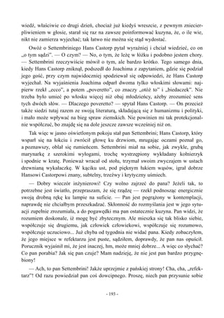 wiedź, właściwie co drugi dzień, chociaż już kiedyś wreszcie, z pewnym zniecier-
pliwieniem w głosie, starał się raz na zawsze poinformować kuzyna, że, o ile wie,
nikt nie zamierza wyjechać; tak łatwo nie można się stąd wydostać.
Owóż o Settembriniego Hans Castorp pytał wyraźniej i chciał wiedzieć, co on
„o tym sądzi”. — O czym? — No, o tym, że leżę w łóżku i podobno jestem chory.
— Settembrini rzeczywiście mówił o tym, ale bardzo krótko. Tego samego dnia,
kiedy Hans Castorp zniknął, podszedł do Joachima z zapytaniem, gdzie się podział
jego gość, przy czym najwidoczniej spodziewał się odpowiedzi, że Hans Castorp
wyjechał. Na wyjaśnienia Joachima odparł dwoma tylko włoskimi słowami: naj-
pierw rzekł „ecco”, a potem „poveretto”, co znaczy „otóż to” i „biedaczek”. Nie
trzeba było umieć po włosku więcej niż obaj młodzieńcy, ażeby zrozumieć sens
tych dwóch słów. — Dlaczego poveretto? — spytał Hans Castorp. — On przecież
także siedzi tutaj razem ze swoją literaturą, składającą się z humanizmu i polityki,
i mało może wpływać na bieg spraw ziemskich. Nie powinien mi tak protekcjonal-
nie współczuć, bo znajdę się na dole jeszcze zawsze wcześniej niż on.
Tak więc w jasno oświetlonym pokoju stał pan Settembrini; Hans Castorp, który
wsparł się na łokciu i zwrócił głowę ku drzwiom, mrugając oczami poznał go,
a poznawszy, oblał się rumieńcem. Settembrini miał na sobie, jak zwykle, grubą
marynarkę z szerokimi wyłogami, trochę wystrzępiony wykładany kołnierzyk
i spodnie w kratę. Ponieważ wracał od stołu, trzymał swoim zwyczajem w ustach
drewnianą wykałaczkę. W kąciku ust, pod pięknym łukiem wąsów, igrał dobrze
Hansowi Castorpowi znany, subtelny, trzeźwy i krytyczny uśmiech.
— Dobry wieczór inżynierowi! Czy wolno zajrzeć do pana? Jeżeli tak, to
potrzebne jest światło, przepraszam, że się rządzę — rzekł podnosząc energicznie
swoją drobną rękę ku lampie na suficie. — Pan jest pogrążony w kontemplacji,
naprawdę nie chciałbym przeszkadzać. Skłonność do rozmyślania jest w jego sytu-
acji zupełnie zrozumiała, a do pogawędki ma pan ostatecznie kuzyna. Pan widzi, że
rozumiem doskonale, iż mogę być zbytecznym. Ale mieszka się tak blisko siebie,
współczuje się drugiemu, jak człowiek człowiekowi, współczuje się rozumowo,
współczuje uczuciowo... Już chyba od tygodnia nie widać pana. Kiedy zobaczyłem,
że jego miejsce w refektarzu jest puste, sądziłem, doprawdy, że pan nas opuścił.
Porucznik wyjaśnił mi, że jest inaczej, hm, może mniej dobrze... A więc co słychać?
Co pan porabia? Jak się pan czuje? Mam nadzieję, że nie jest pan bardzo przygnę-
biony!
— Ach, to pan Settembrini! Jakże uprzejmie z pańskiej strony! Cha, cha, „refek-
tarz”! Od razu powiedział pan coś dowcipnego. Proszę, niech pan przysunie sobie
- 193 -
 